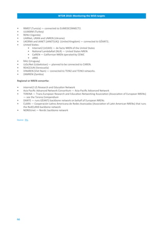 WTDR.2010:.Monitoring.the.WSIS.targets



•     RNRST (Tunisia) — connected to EUMEDCONNECT2.
•     ULAKBIM (Turkey)
•     RENU (Uganda)
•     UARNet, URAN and UNREN (Ukraine)
•     UKERNA and JANET (JANET(UK)) (United Kingdom) — connected to GÉANT2;
•     United States:
          • Internet2 (UCAID) — de facto NREN of the United States
          • National LambdaRail (NLR) — United States NREN
          • CalREN — Californian NREN operated by CENIC
          • vBNS
•     RAU (Uruguay)
•     UzSciNet (Uzbekistan) — planned to be connected to CAREN.
•     REACCIUN (Venezuela)
•     VINAREN (Viet Nam) — connected to TEIN2 and TEIN3 networks.
•     ZAMREN (Zambia)

Regional.or.NREN.consortia:

•     Internet2 US Research and Education Network
•     Asia Pacific Advanced Network Consortium — Asia-Pacific Advanced Network
•     TERENA — Trans-European Research and Education Networking Association (Association of European NRENs)
      — see the Terena Compendium
•     DANTE — runs GÉANT2 backbone network on behalf of European NRENs
•     CLARA — Cooperación Latino Americana de Redes Avanzadas (Association of Latin American NRENs) that runs
      the RedCLARA backbone network
•     NORDUnet — Nordic backbone network


Source: ITU.




66
 
