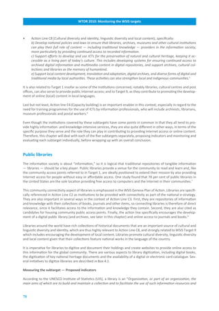 WTDR.2010:.Monitoring.the.WSIS.targets



•    Action Line C8 (Cultural diversity and identity, linguistic diversity and local content), specifically:
     b) Develop national policies and laws to ensure that libraries, archives, museums and other cultural institutions
     can play their full role of content — including traditional knowledge — providers in the information society,
     more particularly by providing continued access to recorded information.
     c) Support efforts to develop and use ICTs for the preservation of natural and cultural heritage, keeping it ac-
     cessible as a living part of today’s culture. This includes developing systems for ensuring continued access to
     archived digital information and multimedia content in digital repositories, and support archives, cultural col-
     lections and libraries as the memory of humankind.
     e) Support local content development, translation and adaptation, digital archives, and diverse forms of digital and
     traditional media by local authorities. These activities can also strengthen local and indigenous communities.5

It is also related to Target 1 insofar as some of the institutions concerned, notably libraries, cultural centres and post
offices, can also serve to provide public Internet access; and to Target 9, as they contribute to promoting the develop-
ment of online (local) content in local languages.

Last but not least, Action line C4 (Capacity building) is an important enabler in this context, especially in regard to the
need for training programmes for the use of ICTs by information professionals, who will include archivists, librarians,
museum professionals and postal workers.6

Even though the institutions covered by these subtargets have some points in common in that they all tend to pro-
vide highly information- and knowledge-intensive services, they are also quite different in other ways, in terms of the
specific purpose they serve and the role they can play in contributing to providing Internet access or online content.
Therefore, this chapter will deal with each of the five subtargets separately, proposing indicators and monitoring and
evaluating each subtarget individually, before wrapping up with an overall conclusion.


Public.libraries
The information society is about “information,” so it is logical that traditional repositories of tangible information
— libraries — should be a key player. Public libraries provide a venue for the community to read and learn and, like
the community access points referred to in Target 1, are ideally positioned to extend their mission by also providing
Internet access for people without easy or affordable access. One study found that 78 per cent of public libraries in
the United States are the sole location providing free access to computers and the Internet in their communities.7

This community connectivity aspect of libraries is emphasized in the WSIS Geneva Plan of Action. Libraries are specifi-
cally referenced in Action Line C2 as institutions to be provided with connectivity as part of the national e-strategy.
They are also important in several ways in the context of Action Line C3. First, they are repositories of information
and knowledge with their collections of books, journals and other items, so connecting libraries is therefore of direct
relevance, since it facilitates access to the information and knowledge they contain. Second, they are also cited as
candidates for housing community public access points. Finally, the action line specifically encourages the develop-
ment of a digital public library (and archives, see later in this chapter) and online access to journals and books.8

Libraries around the world have rich collections of historical documents that are an important source of cultural and
linguistic diversity and identity, which are thus highly relevant to Action Line C8, and strongly related to WSIS Target 9
which includes encouraging the development of local content. Libraries promote cultural diversity, linguistic diversity
and local content given that their collections feature national works in the language of the country.

It is imperative for libraries to digitize and document their holdings and create websites to provide online access to
this information for the global community. There are various aspects to library digitization, including digital books,
the digitization of key national heritage documents and the availability of a digital or electronic card catalogue. Sev-
eral initiatives to digitize libraries are described in Box 4.1.

Measuring.the.subtarget.—.Proposed.indicators

According to the UNESCO Institute of Statistics (UIS), a library is an “Organization, or part of an organization, the
main aims of which are to build and maintain a collection and to facilitate the use of such information resources and


70
 