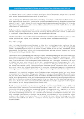 Target.4:.Connect.public.libraries,.cultural.centres,.museums,.post.offices.and.archives.with.ICTs



each individual library having a website would have advantages in terms of the potential ability to offer a full suite of
online services about information relevant to that particular library.

A few countries publish statistics on public-library connectivity. For example, Australia measures the number of In-
ternet workstations per public library, the percentage of libraries with a website and the percentage with their cata-
logues on the web.19 The U.S. National Centre for Education Statistics publishes a report that includes the percentage
of public libraries providing access to the Internet and the number of Internet terminals in public libraries for public
use per inhabitant and per library.20

The European Union includes the availability of electronic card catalogues in public libraries as one of the 20 policy
indicators comprising its e-government indicator. The percentage of public libraries with a website could be a proxy
for this indicator, because it would then be possible to access the catalogue online.

In the future it might be useful to obtain more detailed information about library ICT connectivity aspects such as the
number of terminals with Internet access available or the number of users of library Internet services.21

Status.of.the.subtarget.

There is no comprehensive international database on global library connectivity presented in a format that ade-
quately suits monitoring of the target. ITU carried out an ad-hoc survey in 2009 in the context of tracking the WSIS
targets. It included questions on access to the Internet for public libraries, by type of access, and whether libraries
had a website. The results point to large differences across countries (Table 4.1), reflecting at least in part some of
the measurement challenges described above.

The number of libraries varies widely, reflecting country size and population differences, as well as difficulties related
to the measurement unit mentioned above (central library, branches, etc.). Thus, the figure ranges from over 7 000 in
Mexico and over 5 000 in Czech Republic and Brazil, to just 4, 3 and 2 libraries in Djibouti, Lesotho and Bhutan, respec-
tively. Not all of these have access to the Internet, though. For example, only 32 per cent of the reported 7 283 librar-
ies in Mexico have access to the Internet, 23 per cent with a broadband connection. There is only one library with a
website. In Djibouti, three of the four libraries have access to the Internet, although each with a broadband connec-
tion, and two have a website. Overall, connectivity is high in developed countries. Furthermore, those libraries with
access to the Internet tend to have broadband access. The percentage of libraries with a website can be somewhat
misleading since, as mentioned above, there may be a single website covering a network of libraries and/or branches.

The IFLA/FAIFE data, though not complete in terms of coverage and with limitations in terms of data clarity, provide
some indication of the recent status of the provision of public Internet access in libraries (Table 4.2). According to the
data, only about a third of the respondent countries reported that at least 80 per cent of their public libraries offered
Internet access, whereas around 40 per cent of the respondent countries reported that less than 20 per cent of their
public libraries offered Internet access. No region reported that at least 80 per cent of all public libraries provided In-
ternet access. The lowest numbers reported were for Africa, where 71 per cent of the respondent countries reported
that less than 20 per cent of public libraries offered Internet access.

The UIS survey provides fairly comprehensive coverage for the Latin America and Caribbean region (Table 4.3).
The number of public libraries per 1 000 inhabitants ranges from 0.001 to 0.228. There is a wide range of library
connectivity achievement in the region. It is easier to provide Internet access to only a few libraries, so most of
the small island states in the Caribbean have a relatively high ratio of libraries providing Internet access. Fewer
data were available for public libraries with a website. Where data are available for this indicator, the figure
tends to be lower than for libraries providing Internet access. This may be due to the structural issue alluded
to above, i.e. branches of main libraries where only the main branch has a website. Even though some of the
connectivity rates are fairly low, there are a number of initiatives in place in all parts of the world to connect
libraries (Box 4.2).




                                                                                                                        73
 