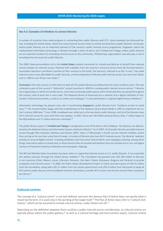 WTDR.2010:.Monitoring.the.WSIS.targets




 Box.4.2:.Examples.of.initiatives.to.connect.libraries


 A number of countries have made progress in connecting their public libraries with ICTs. Some examples are discussed be-
 low, including the United States, which has used universal service funds to extend connectivity to public libraries; Venezuela,
 where public libraries are an important element of the country’s public Internet access programme; Singapore, which has
 implemented information technology in libraries through a series of plans; and Trinidad and Tobago, where public libraries
 are an important location for extending Internet access to the community. Philanthropy organizations may also play a role in
 providing Internet access for public libraries.

 The 2006 Telecommunications Act in the United States created a provision for schools and libraries to benefit from reduced
 service charges for Internet access, financed with subsidies from the country’s universal service fund (all licensed telecom-
 munication operators contribute a portion of their revenue to the fund). The discount, referred to as the “e-rate,” has made
 Internet access more affordable for public libraries, and the proportion of libraries with Internet access has risen from 28 per
 cent in 1996 to over 95 per cent today.22

 Venezuela is the only country in Latin America with all of its public libraries providing Internet access to library users. This was
 achieved as part of the country’s “Infocentro” project launched in 2000 for creating public Internet access centres.23 Libraries
 are a logical place in which to provide access, since they are already public places and in Venezuela they are spread throughout
 the country, with at least one in each state. The National Library of Venezuela has a website and a digital collection of Ven-
 ezuela’s historical documents, as well as an online card catalogue.24 It also participates in regional digital library initiatives.25

 Information technology has played a key role in transforming Singapore’s public libraries from “mediocre at best to world
 class.”26 The transformation began with the establishment of the National Library Board (NLB) in 1995 to implement the na-
 tion’s Library 2000 plan.27 From 1998, broadband was rolled out to the two dozen public libraries, and all of the libraries have
 Wi-Fi Internet access for users with their own laptops. In 2007, there were 38 million physical library visits, 7 million logins to
 the NLB website and 72 million electronic retrievals.28

 The public-library system in Trinidad and Tobago is recognized as one of the best in the Caribbean. The libraries are adminis-
 tered by the National Library and Information System Authority (NALIS).29 As of 2007, all 24 public libraries provided Internet
 access through 250 computers [Watson and Ramlal, 2007]. Some 17 000 people a month use the Internet facilities, where
 they can log on for one hour a day free of charge. A number of libraries also have Wi-Fi Internet access. The libraries’ websites
 provide an array of digital content, including exhibitions that have been held at NALIS; card catalogues showing, among other
 things, how many copies of a book exist, in which branch they are located and whether they are checked out or not; and digital
 versions of important historical collections and newspaper clippings.

 The Bill and Melinda Gates Foundation has been active in supporting Internet access in U.S. public libraries. It has expanded
 this activity overseas through the Global Library Initiative.30 The Foundation has granted over USD 200 million to libraries
 in ten countries (Chile, Mexico, Latvia, Lithuania, Romania, Viet Nam, Poland, Botswana, Bulgaria and Ukraine) to provide
 computers and Internet access.31 In 2006, the Public Library Development Project in Latvia received a grant of USD 16 million
 from the Foundation, along with USD 21 million from the Latvian government and USD 8 million from Microsoft to equip all
 874 Latvian public libraries with broadband Internet connections, provide Wi-Fi access and furnish around three computers
 per library.32




Cultural.centres
The concept of a “cultural centre” is not well defined, and even the Geneva Plan of Action does not specify what is
meant by the term. It is used only in the wording of the target itself.33 The Plan of Action does refer to “cultural insti-
tutions,” which can be assumed to include cultural centres, under Action Line C8.34

Depending on the definition adopted, there could be a public Internet access consideration, as cultural centres are
typically places where the public gathers,35 as well as a cultural heritage and local content aspect. Cultural centres

76
 