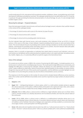 Target.4:.Connect.public.libraries,.cultural.centres,.museums,.post.offices.and.archives.with.ICTs



could include places for arts, educational and recreational activities, exhibitions, shows, social gatherings and so forth
(see below for definitions provided by countries). The subtarget would then be in line with Action lines C2, C3 and C8,
in particular through promoting the diversity and preservation of cultural heritage. As such, it is also strongly linked
to WSIS Targets 1 and 9.

Measuring.the.subtarget.—.Proposed.indicators

Given the dual aspect of public Internet access and local (cultural heritage) content, indicators that could be relevant
in the context of this subtarget include:

1. Percentage of cultural centres with access to the Internet, by type of access

2. Percentage of cultural centres with a website

3. Percentage of cultural centres providing public Internet access.

The first indicator deals with Internet access, and could constitute a first indication of the use of ICTs in cultural
centres, in this case as a first step, or basic indicator, towards providing Internet access to users and visitors of the
centre. The second indicator focuses on providing online content, looking at whether or not the cultural centre has a
website, a prerequisite for providing online information and access to content. The third indicator deals with public
Internet access, which could also be monitored under Target 1.

However, there is currently no organization or institution that collects data to construct such indicators, and as cul-
tural centres are not defined, and are extremely diverse (related to culture, arts, sports and other recreational activi-
ties, health, religion, etc.), it is extremely difficult to track this target at the international level.


Status.of.the.subtarget.

ITU carried out an ad-hoc survey in 2009 in the context of monitoring the WSIS targets. It included questions on In-
ternet access in cultural centres, including by type of access. The results point to large differences in connectivity, and
highlight the difficulties in measuring this subtarget. Indeed, the absence of a clear definition of the term “cultural
centre” makes it difficult to collect data. Several countries have reported statistics on the number of cultural centres,
though this may vary with the size of the country and its population, and the definitions provided highlight not only
the problem of circumscribing the concept, but also the diverse interpretations across countries.

The responses to the first question on the number of cultural centres already indicate differences across countries,
both in the number and the definition (if provided). Some countries reported very large numbers of cultural centres,
such as:

•    Bulgaria: 2 895.

•    Egypt: 969 — distinguishing between a culture palace, which is a multi-activity complex aiming to upgrade
     the cultural awareness of the public in different fields and located in the capital and major cities, and a culture
     house, which is a culture complex that serves villages, hamlets and the smaller districts.

•    Lithuania: 856 (in 2008), where a cultural centre is defined as a legal institution whose aim is to foster ethnic
     culture, promote amateur art, develop educational and recreational activities and meet the cultural needs of
     the community.

•    Latvia: 534 (in 2008), where a cultural centre is defined as a multifunctional institution whose aim it is to
     maintain and develop Latvian cultural diversity, to promote national and local cultural values and inheritance
     of traditions and to facilitate intercultural dialogue and cooperation and help establish an environment that
     encourages creation, social participation and lifelong education.

•    Korea: 390, where the term (public) cultural centre may refer to a “cultural and arts centre” or a “local cultural
     centre.” The term “cultural and arts centre” refers to a cultural complex with a main auditorium established by

                                                                                                                        77
 