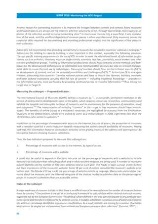 WTDR.2010:.Monitoring.the.WSIS.targets



Another reason for connecting museums is to improve the linkages between content and context. Many museums
and museum pieces are already on the Internet, whether voluntarily or not, through tourist blogs, travel agencies or
photos of the collection posted on social networking sites.43 In most cases there is only a superficial, if any, explana-
tion of the work, and the unofficial depiction of museum pieces is often unprofessional. Only museums posses the
curatorial skills required for documenting and providing professional insights into the significance of the pieces in
their collection.

Action Line C2 recommends that providing connectivity to museums be included in countries’ national e-strategies.44
Action Line C4, relating to capacity building, is also important in this context, especially the following provision:
“Design specific training programmes in the use of ICTs in order to meet the educational needs of information profes-
sionals, such as archivists, librarians, museum professionals, scientists, teachers, journalists, postal workers and other
relevant professional groups. Training of information professionals should focus not only on new methods and tech-
niques for the development and provision of information and communication services, but also on relevant manage-
ment skills to ensure the best use of technologies. Training of teachers should focus on the technical aspects of ICTs,
on development of content, and on the potential possibilities and challenges of ICTs.”45 Action Line C8 is also again
relevant, advocating that countries “Develop national policies and laws to ensure that libraries, archives, museums
and other cultural institutions can play their full role of content — including traditional knowledge — providers in
the information society, more particularly by providing continued access to recorded information,”46 thus linking this
target also to Target 9.

Measuring.the.subtarget.—.Proposed.indicators

The International Council of Museums (ICOM) defines a museum as: “... a non-profit, permanent institution in the
service of society and its development, open to the public, which acquires, conserves, researches, communicates and
exhibits the tangible and intangible heritage of humanity and its environment for the purposes of education, study
and enjoyment.”47 The interpretation of including “connect” in the target is that museums should have Internet
access. The benefits of online access to a museum’s resources are highlighted by statistics from the Smithsonian
Museums in the United States, which were visited by some 25.2 million people in 2008, eight times less than the
172.8 million who visited its websites.48

In addition to the percentage of museums with access to the Internet, by type of access, the proportion of museums
with a website could be a useful indicator towards measuring the online content availability of museums. Having
said that, the information featured on museum websites varies greatly, from just the address and opening hours to
interactive features showing museum collections.

Thus, the two indicators proposed to measure this subtarget are:

1.        Percentage of museums with access to the Internet, by type of access

2.        Percentage of museums with a website

It could also be useful to expand on the basic indicator on the percentage of museums with a website to include
demand-side indicators that reflect how often and in what way the websites are being used. A number of museums
publish statistics on the number of hits their websites receive each year. The Prado in Spain surveys visitors to find
out their impressions of the museum’s website. Some 18 per cent of visitors consulted the museum’s website prior
to their visit. The Musée d’Orsay tracks the percentage of website visitors by language. Mexico asks visitors how they
found about the museum, with the Internet being one of the choices. Australia publishes data on the percentage of
pieces in museum’s collections that are accessible online.

Status.of.the.subtarget.

A major weakness of museum statistics is that there is no official source for recent data on the number of museums broken
down by country.49 One problem is the lack of a satisfactory framework for cultural data within national statistical systems,
as pointed out by the European Commission: “The field of culture defined in this way does not equate to any particular eco-
nomic sector and therefore is not covered by sectoral surveys. It includes activities in numerous areas of social and economic
life, which are not always identifiable in economic classifications. As a result, statistics are missing for a number of activities
which cannot be singled out and examined from national and European surveys or data collections” [Eurostat, 2007].

80
 