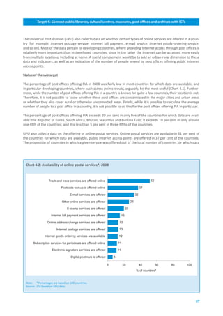 Target.4:.Connect.public.libraries,.cultural.centres,.museums,.post.offices.and.archives.with.ICTs



The Universal Postal Union (UPU) also collects data on whether certain types of online services are offered in a coun-
try (for example, Internet postage service, Internet bill payment, e-mail service, Internet goods-ordering service,
and so on). Most of the data pertain to developing countries, where providing Internet access through post offices is
relatively more important than in developed countries, since in the latter the Internet can be accessed more easily
from multiple locations, including at home. A useful complement would be to add an urban-rural dimension to these
data and indicators, as well as an indication of the number of people served by post offices offering public Internet
access points.

Status.of.the.subtarget.

The percentage of post offices offering PIA in 2008 was fairly low in most countries for which data are available, and
in particular developing countries, where such access points would, arguably, be the most useful (Chart 4.1). Further-
more, while the number of post offices offering PIA in a country is known for quite a few countries, their location is not.
Therefore, it is not possible to know whether these post offices are concentrated in the major cities and urban areas
or whether they also cover rural or otherwise unconnected areas. Finally, while it is possible to calculate the average
number of people to a post office in a country, it is not possible to do this for the post offices offering PIA in particular.

The percentage of post offices offering PIA exceeds 20 per cent in only five of the countries for which data are avail-
able: the Republic of Korea, South Africa, Bhutan, Mauritius and Burkina Faso; it exceeds 10 per cent in only around
one-fifth of the countries; and it is less than 5 per cent in three-fifths of the countries.

UPU also collects data on the offering of online postal services. Online postal services are available in 61 per cent of
the countries for which data are available, public Internet access points are offered in 37 per cent of the countries.
The proportion of countries in which a given service was offered out of the total number of countries for which data




  Chart.4.2:.Availability.of.online.postal.services*,.2008



                  Track and trace services are offered online                                           52

                            Postcode lookup is offered online                                      37

                                   E-mail services are offered                                32

                             Other online services are offered                           26

                                 E-stamp services are offered                       20

                    Internet bill payment services are offered                 15

                  Online address change services are offered               13

                         Internet postage services are offered             13

               Internet goods ordering services are available             12

       Subscription services for periodicals are offered online           11

                     Electronic signature services are offered            11

                                    Digital postmark is offered       6

                                                                  0            20                  40        60   80   100
                                                                                              % of countries*



  Note: *Percentages are based on 188 countries.
  Source: ITU based on UPU data.




                                                                                                                             87
 