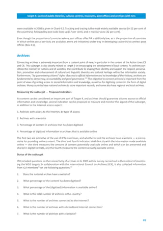 Target.4:.Connect.public.libraries,.cultural.centres,.museums,.post.offices.and.archives.with.ICTs



were available in 2008 is given in Chart 4.2. Tracking and tracing is the most widely available service (in 52 per cent of
the countries), followed by post code look-up (37 per cent), and e-mail services (32 per cent).

Even though the proportion of countries where post offices offer PIA is still fairly low, as is the proportion of countries
in which online postal services are available, there are initiatives under way in developing countries to connect post
offices (Box 4.5).


Archives
Connecting archives is extremely important from a content point of view, in particular in the context of the Action Lines C3
and C8. This subtarget is also closely related to Target 9 on encouraging the development of local content. As archives con-
stitute the memory of nations and of societies, they contribute to shaping their identity and support the respect, preserva-
tion, promotion and enhancement of cultural and linguistic diversity and cultural heritage within the information society.
Furthermore, “by guaranteeing citizens” rights of access to official information and to knowledge of their history, archives are
fundamental to democracy, accountability and good governance.”75 The objective to connect archives is important from the
point of view of granting access to stored information and knowledge, as well as for digitizing content in the form of digital
archives. Many countries have national archives to store important records, and some also have regional and local archives.

Measuring.the.subtarget.—.Proposed.indicators

As content can be considered an important part of Target 4, and archives should guarantee citizens access to official
information and knowledge, several indicators can be proposed to measure and monitor this aspect of the subtarget,
in addition to the Internet access aspect:

1. Archives with access to the Internet, by type of access

2. Archives with a website

3. Percentage of content in archives that has been digitized

4. Percentage of digitized information in archives that is available online

The first two are indicative of the use of ICTs in archives, and whether or not the archives have a website — a prereq-
uisite for providing online content. The third and fourth indicators deal directly with the information made available
online — the third measures the amount of content potentially available online and which can be preserved and
shared in digital formats, and the fourth measures the content actually available online.

Status.of.the.subtarget.

ITU included questions on the connectivity of archives in its 2009 ad-hoc survey carried out in the context of monitor-
ing the WSIS targets. In collaboration with the International Council on Archives (ICA), it also collected information
from ICA members76 on the following questions:77

1.    Does the national archive have a website?

2.    What percentage of the content has been digitized?

3.    What percentage of the (digitized) information is available online?

4.    What is the total number of archives in the country?

5.    What is the number of archives connected to the Internet?

6.    What is the number of archives with a broadband Internet connection?

7.    What is the number of archives with a website?

                                                                                                                             89
 