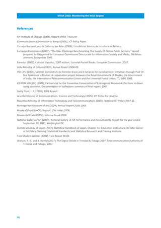 WTDR.2010:.Monitoring.the.WSIS.targets



References

Art Institute of Chicago (2008), Report of the Treasurer.
Communications Commission of Kenya (2006), ICT Policy Paper.
Consejo Nacional para la Cultura y las Artes (2008), Estadísticas básicas de la cultura en México.
European Commission (2007), “The User Challenge Benchmarking The Supply Of Online Public Services,” report
     prepared by Gapgemini for European Commission Directorate for Information Society and Media, 7th Meas-
     urement, September 2007.
Eurostat (2007), Cultural Statistics, 2007 edition, Eurostat Pocket Books, European Commission, 2007.
India Ministry of Culture (2009), Annual Report 2008-09.
ITU-UPU (2009), Satellite Connectivity to Remote Areas and E-Services for Development: Initiatives through Post Of-
     fice Telekiosks in Bhutan. A cooperation project between the Royal Government of Bhutan, the Government
     of India, the International Telecommunication Union and the Universal Postal Union, ITU-UPU 2009.
ICCROM-UNESCO (2007), Partnership for the Preventive Conservation of Endangered Museum Collections in devel-
     oping countries. Documentation of collections summary of final report, 2007.
Getty Trust, J. P. (2009), 2008 Report.
Lesotho Ministry of Communications, Science and Technology (2005), ICT Policy for Lesotho.
Mauritius Ministry of Information Technology and Telecommunications (2007), National ICT Policy 2007-11.
Metropolitan Museum of Art (2009), Annual Report 2008-2009.
Musée d’Orsay (2008), Rapport d’Activités 2008.
Museo del Prado (2008), Informe Anual 2008.
National Gallery of Art (2009), National Gallery of Art Performance and Accountability Report for the year ended
     September 30, 2009, Washington DC.
Statistics Bureau of Japan (2007), Statistical Handbook of Japan, Chapter 16: Education and culture, Director-Gener-
      al for Policy Planning (Statistical Standards) and Statistical Research and Training Institute.
Tate Modern London (2009), Tate Report 08-09.
Watson, P. K., and B. Ramlal (2007), The Digital Divide in Trinidad & Tobago 2007, Telecommunication Authority of
    Trinidad and Tobago, 2007.




98
 