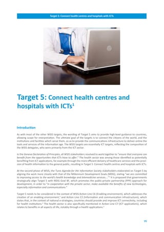 Target.5:.Connect.health.centres.and.hospitals.with.ICTs




Target.5:.Connect.health.centres.and.
hospitals.with.ICTs1

Introduction
As with most of the other WSIS targets, the wording of Target 5 aims to provide high-level guidance to countries,
allowing scope for interpretation. The ultimate goal of the targets is to connect the citizens of the world, and the
institutions and facilities which serve them, so as to provide the communications infrastructure to deliver online the
tools and services of the information age. The WSIS targets are essentially ICT targets, reflecting the composition of
the WSIS delegates, who were primarily from the ICT sector.

In the Geneva Declaration of Principles, all WSIS stakeholders resolved to work together to “ensure that everyone can
benefit from the opportunities that ICTs have to offer.” The health sector was among those identified as potentially
benefiting from ICT applications, for example through the more efficient delivery of healthcare services and the provi-
sion of health information to the general public, resulting in Target 5: Connect health centres and hospitals with ICTs.

At the second phase of WSIS, the Tunis Agenda for the Information Society stakeholders elaborated on Target 5 by
aligning the work more closely with that of the Millennium Development Goals (MDG), stating “we are committed
to improving access to the world’s health knowledge and telemedicine services….”2 It is proposed that governments
strategically align Target 5 with MDG Goal 8F, which promotes the public-private partnership (PPP) approach for
development, in order to “in cooperation with the private sector, make available the benefits of new technologies,
especially information and communications.”

Target 5 needs to be considered in the context of WSIS Action Line C6 (Enabling environment), which addresses the
creation of an enabling environment,3 and Action Line C2 (Information and communication infrastructure), which
states that, in the context of national e-strategies, countries should provide and improve ICT connectivity, including
for health institutions.4 The health sector is also specifically mentioned in Action Line C7 (ICT applications), which
relates to benefits in all aspects of life, notably through e-health applications.5




                                                                                                                     99
 