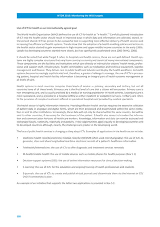 WTDR.2010:.Monitoring.the.WSIS.targets



Use.of.ICT.for.health.as.an.internationally.agreed.goal

The World Health Organization (WHO) defines the use of ICT for health as ”e-health.”6 Carefully planned introduction
of ICT into the health sector should result in improved ways in which data and information are collected, stored, re-
trieved and shared. ICT has proven to be a powerful tool in supporting more effective delivery of health services and
increasing the efficiency of health systems. Trends show that the adoption of e-health enabling policies and actions in
the health sector started to gain momentum in high-income and upper-middle income countries in the early 1990s.
Uptake by developing countries started more slowly, but has significantly accelerated since 2000 [WHO, 2006].

It should be noted that while Target 5 refers to hospitals and health centres, these are not well defined. Health sys-
tems are highly complex structures that vary from country to country and consist of many inter-related components.
These components are the facilities and institutions which care directly or indirectly for citizens’ health needs, profes-
sional and support staff, infrastructure, health commodities such as medication and technical equipment, logistics
management and finance. They deliver care in public health and educate and deploy the health workforce. As health
systems become increasingly sophisticated and, therefore, a greater challenge to manage, the use of ICTs in process-
ing patient, hospital and health-facility information is becoming an integral part of health-systems management at
all levels of care.

Health systems in most countries comprise three levels of service — primary, secondary and tertiary, but not all
countries have all of these levels. Primary care is the first level of care that a citizen will encounter. Primary care is
non-emergency care, and is usually provided by a medical or nursing practitioner in health centres. Secondary care is
more specialized, and is provided in a hospital setting as either inpatient or outpatient services. Tertiary care refers
to the provision of complex treatments offered in specialized hospitals and provided by medical specialists.

The health sector is highly information-intensive. Providing effective health services requires the extensive collection
of patient data in analogue and digital forms, which are then processed and disseminated within the same institu-
tion or sent to other institutions. Increasingly, these data will not only be shared within the same country, but will be
sent to other countries, if necessary for the treatment of the patient. E-health also serves to broaden the informa-
tion and communication horizons of healthcare workers. Knowledge, information and data can now be accessed and
exchanged locally, nationally, regionally and globally. These opportunities apply equally to developing countries and
to developed countries although, clearly, the challenges are greater in the developing world.

The face of public health services is changing as they adopt ICTs. Examples of applications in the health sector include:

•     Electronic health records/electronic medical records EHR/EMR (often used interchangeably): the use of ICTs to
      generate, store and share longitudinal real-time electronic records of a patient’s healthcare information

•     Telehealth/telemedicine: the use of ICTs to offer diagnostic and treatment services remotely

•     M-health/mobile health: the use of mobile devices such as mobile phones for health purposes (Box 5.1)

•     Decision-support systems (DSS): the use of online information resources for clinical decision-making

•     E-learning: the use of ICTs for the education and ongoing training of health professionals and students

•     E-journals: the use of ICTs to create and publish virtual journals and disseminate them via the Internet or CD/
      DVD if connectivity is poor.

An example of an initiative that supports the latter two applications is provided in Box 5.2.




100
 