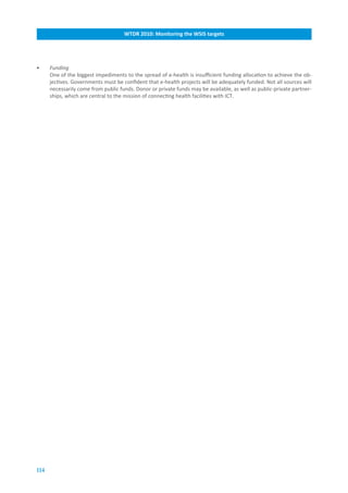 WTDR.2010:.Monitoring.the.WSIS.targets




•     Funding
      One of the biggest impediments to the spread of e-health is insufficient funding allocation to achieve the ob-
      jectives. Governments must be confident that e-health projects will be adequately funded. Not all sources will
      necessarily come from public funds. Donor or private funds may be available, as well as public-private partner-
      ships, which are central to the mission of connecting health facilities with ICT.




114
 