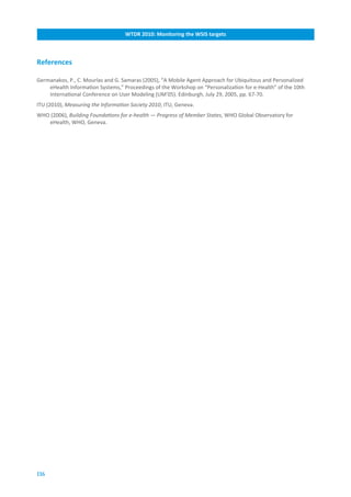 WTDR.2010:.Monitoring.the.WSIS.targets



References

Germanakos, P., C. Mourlas and G. Samaras (2005), “A Mobile Agent Approach for Ubiquitous and Personalized
    eHealth Information Systems,” Proceedings of the Workshop on “Personalization for e-Health” of the 10th
    International Conference on User Modeling (UM’05). Edinburgh, July 29, 2005, pp. 67-70.
ITU (2010), Measuring the Information Society 2010, ITU, Geneva.
WHO (2006), Building Foundations for e-health — Progress of Member States, WHO Global Observatory for
   eHealth, WHO, Geneva.




116
 