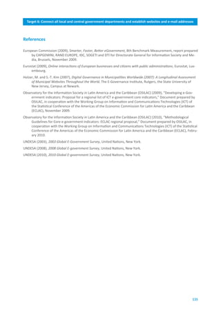 Target.6:.Connect.all.local.and.central.government.departments.and.establish.websites.and.e-mail.addresses
                              Target.5:.Connect.health.centres.and.hospitals.with.ICTs



References

European Commission (2009), Smarter, Faster, Better eGovernment, 8th Benchmark Measurement, report prepared
     by CAPGEMINI, RAND EUROPE, IDC, SOGETI and DTI for Directorate General for Information Society and Me-
     dia, Brussels, November 2009.
Eurostat (2009), Online interactions of European businesses and citizens with public administrations, Eurostat, Lux-
     embourg.
Holzer, M. and S.-T. Kim (2007), Digital Governance in Municipalities Worldwide (2007): A Longitudinal Assessment
     of Municipal Websites Throughout the World, The E-Governance Institute, Rutgers, the State University of
     New Jersey, Campus at Newark.
Observatory for the Information Society in Latin America and the Caribbean (OSILAC) (2009), “Developing e-Gov-
     ernment indicators: Proposal for a regional list of ICT e-government core indicators,” Document prepared by
     OSILAC, in cooperation with the Working Group on Information and Communications Technologies (ICT) of
     the Statistical Conference of the Americas of the Economic Commission for Latin America and the Caribbean
     (ECLAC), November 2009.
Observatory for the Information Society in Latin America and the Caribbean (OSILAC) (2010), “Methodological
     Guidelines for Core e-government indicators: ECLAC regional proposal,” Document prepared by OSILAC, in
     cooperation with the Working Group on Information and Communications Technologies (ICT) of the Statistical
     Conference of the Americas of the Economic Commission for Latin America and the Caribbean (ECLAC), Febru-
     ary 2010.
UNDESA (2003), 2003 Global E-Government Survey, United Nations, New York.
UNDESA (2008), 2008 Global E-government Survey, United Nations, New York.
UNDESA (2010), 2010 Global E-government Survey, United Nations, New York.




                                                                                                                  135
 
