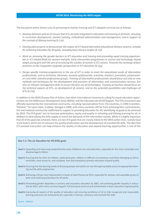 WTDR.2010:.Monitoring.the.WSIS.targets



The key points within Action Line C4 pertaining to teacher training and ICT-adapted curricula are as follows:

  • Develop domestic policies to ensure that ICTs are fully integrated in education and training at all levels, including
    in curriculum development, teacher training, institutional administration and management, and in support of
    the concept of lifelong learning (§ 11a)

  • Develop pilot projects to demonstrate the impact of ICT-based alternative educational delivery systems, notably
    for achieving Education for All goals, including basic literacy targets (§ 11f)

  • Work on removing the gender barriers to ICT education and training and promoting equal training opportuni-
    ties in ICT-related fields for women and girls. Early intervention programmes in science and technology should
    target young girls with the aim of increasing the number of women in ICT careers. Promote the exchange of best
    practices on the integration of gender perspectives in ICT education (§ 11g)

  • Design specific training programmes in the use of ICT in order to meet the educational needs of information
    professionals, such as archivists, librarians, museum professionals, scientists, teachers, journalists, postal work-
    ers and other relevant professional groups. Training of information professionals should focus not only on new
    methods and techniques for the development and provision of information and communication services, but
    also on relevant management skills to ensure the best use of technologies. Training of teachers should focus on
    the technical aspects of ICTs, on development of content, and on the potential possibilities and challenges of
    ICTs (§ 11k).

In addition to the WSIS Geneva Plan of Action, two other international movements calling for equal education oppor-
tunities are the Millennium Development Goals (MDG)3 and the Education for All (EFA) goals. The EFA movement was
officially launched by the international community, including representatives from 155 countries, in 1990 in Jomtien,
Thailand.4 Ten years later, in Dakar, Senegal in 2000, with many countries still far from achieving their commitments,
the international community reaffirmed its support to providing Education for All, identifying six goals to be achieved
by 2015. The EFA goals5 aim to increase participation, equity and quality in schooling and lifelong learning for all, in
addition to diversifying the skills supply to match the demands of the information society. While it is highly important
that all of the goals be achieved, there are two EFA goals that are closely linked to the WSIS action lines, namely Goal
3 and Goal 6, which aim to enhance the quality of education and the development of essential life skills. The idea that
ICT-assisted instruction can help enhance the quality of education and expand learning opportunities is one of the




 Box.7.1:.The.six.Education.for.All.(EFA).goals


 Goal.1: Expanding and improving comprehensive early childhood care and education, especially for the most vulnerable and
         disadvantaged children

 Goal.2:.Ensuring that by 2015 all children, particularly girls, children in difficult circumstances and those belonging to ethnic
         minorities, have access to, and complete, free and compulsory primary education of good quality

 Goal.3:.Ensuring that the learning needs of all young people and adults are met through equitable access to appropriate learn-
         ing and life-skills programmes

 Goal.4: Achieving a 50 per cent improvement in levels of adult literacy by 2015, especially for women, and equitable access to
         basic and continuing education for all adults

 Goal.5: Eliminating gender disparities in primary and secondary education by 2005, and achieving gender equality in educa-
         tion by 2015, with a focus on ensuring girls’ full and equal access to and achievement in basic education of good quality

 Goal.6:.Improving all aspects of the quality of education and ensuring excellence of all so that recognized and measurable
         learning outcomes are achieved by all, especially in literacy, numeracy and essential life skills

 Source: UNESCO.




138
 