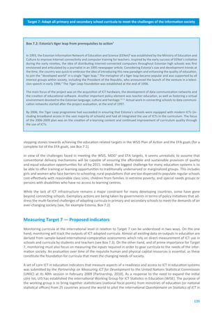 Target.7:.Adapt.all.primary.and.secondary.school.curricula.to.meet.the.challenges.of.the.information.society
                                              Executive.summary




 Box.7.2:.Estonia’s.tiger.leap.from.prerequisites.to.action7


 In 1993, the Estonian Information Network of Education and Science (EENet)8 was established by the Ministry of Education and
 Culture to improve Internet connectivity and computer training for teachers. Inspired by the early success of EENet’s initiative
 during the early nineties, the idea of distributing Internet-connected computers throughout Estonian high schools was first
 envisioned and articulated by a journalist in an 1995 newspaper article. Considering Estonia’s size and development trends at
 the time, the country was quick to embrace the idea of introducing this new paradigm and enhancing the quality of education,
 to join the “developed world” in a single “tiger leap.” The metaphor of a tiger leap became popular and was supported by all
 interest groups within society, including the President of the Republic, who announced the launch of the venture in a televi-
 sion speech in early 1996.9 The Tiger Leap Foundation was established at the end of 1996.

 The main focus of the project was on the acquisition of ICT hardware, the development of data communication networks and
 the creation of educational software. Another important policy element was teacher education, as well as fostering a virtual
 environment devoted to the Estonian language, culture and heritage.10, 11 Actual work in connecting schools to data communi-
 cation networks started after the project evaluation, at the end of 1997.

 By 2006, the Tiger Leap programme had succeeded in ensuring that Estonia’s schools were equipped with modern ICTs (in-
 cluding broadband access in the vast majority of schools) and had all integrated the use of ICTs in the curriculum. The focus
 of the 2006-2009 plan was on the creation of e-learning content and continued improvement of curriculum quality through
 the use of ICTs.




stepping stones towards achieving the education-related targets in the WSIS Plan of Action and the EFA goals (for a
complete list of the EFA goals, see Box 7.1).

In view of the challenges faced in meeting the WSIS, MDG6 and EFA targets, it seems unrealistic to assume that
conventional delivery mechanisms will be capable of ensuring the affordable and sustainable provision of quality
and equal education opportunities for all by 2015. Indeed, the biggest challenge for many education systems is to
be able to offer training or learning opportunities to traditionally underserved or marginalized groups. This includes
girls and women who face barriers to schooling; rural populations that are too dispersed to populate regular schools
cost-effectively with reasonable class sizes; children from families in extreme poverty; and special needs groups or
persons with disabilities who have no access to learning centres.

While the lack of ICT infrastructure remains a major constraint for many developing countries, some have gone
beyond connecting schools. Exemplary actions are being taken by governments in terms of policy initiatives that ad-
dress the multi-faceted challenges of adapting curricula in primary and secondary schools to meet the demands of an
ever-changing society (see, for example Estonia, Box 7.2)


Measuring.Target.7.—.Proposed.indicators
Monitoring curricula at the international level in relation to Target 7 can be understood in two ways. On the one
hand, monitoring will track the outputs of ICT-adapted curricula. Almost all existing data on outputs in education are
derived from sample-based international comparative assessments which rely on direct measurement of ICT use in
schools and curricula by students and teachers (see Box 7.3). On the other hand, and of prime importance for Target
7, monitoring must also focus on measuring the inputs required in order to gear curricula to the needs of the infor-
mation society. An evaluation over time of the requisite human and physical capital resources is essential, as these
constitute the foundation for curricula that meet the changing needs of society.

A set of core ICT in education indicators that measure aspects of e-readiness and access to ICT in education systems
was submitted by the Partnership on Measuring ICT for Development to the United Nations Statistical Commission
(UNSC) at its 40th session in February 2009 [Partnership, 2010]. As a response to the need to expand the initial
core list, UIS has established the international Working Group for ICT Statistics in Education (WISE). The purpose of
the working group is to bring together statisticians (national focal points) from ministries of education (or national
statistical offices) from 25 countries around the world to pilot the international Questionnaire on Statistics of ICT in


                                                                                                                              139
 