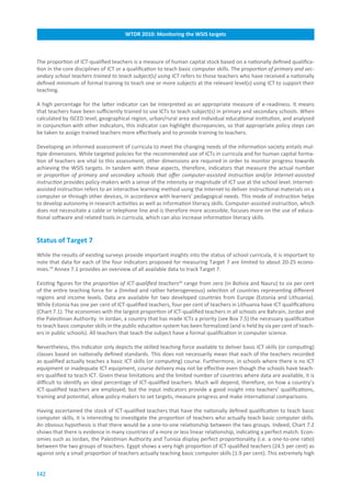 WTDR.2010:.Monitoring.the.WSIS.targets



The proportion of ICT-qualified teachers is a measure of human capital stock based on a nationally defined qualifica-
tion in the core disciplines of ICT or a qualification to teach basic computer skills. The proportion of primary and sec-
ondary school teachers trained to teach subject(s) using ICT refers to those teachers who have received a nationally
defined minimum of formal training to teach one or more subjects at the relevant level(s) using ICT to support their
teaching.

A high percentage for the latter indicator can be interpreted as an appropriate measure of e-readiness. It means
that teachers have been sufficiently trained to use ICTs to teach subject(s) in primary and secondary schools. When
calculated by ISCED level, geographical region, urban/rural area and individual educational institution, and analysed
in conjunction with other indicators, this indicator can highlight discrepancies, so that appropriate policy steps can
be taken to assign trained teachers more effectively and to provide training to teachers.

Developing an informed assessment of curricula to meet the changing needs of the information society entails mul-
tiple dimensions. While targeted policies for the recommended use of ICTs in curricula and for human capital forma-
tion of teachers are vital to this assessment, other dimensions are required in order to monitor progress towards
achieving the WSIS targets. In tandem with these aspects, therefore, indicators that measure the actual number
or proportion of primary and secondary schools that offer computer-assisted instruction and/or Internet-assisted
instruction provides policy-makers with a sense of the intensity or magnitude of ICT use at the school level. Internet-
assisted instruction refers to an interactive learning method using the Internet to deliver instructional materials on a
computer or through other devices, in accordance with learners’ pedagogical needs. This mode of instruction helps
to develop autonomy in research activities as well as information literacy skills. Computer-assisted instruction, which
does not necessitate a cable or telephone line and is therefore more accessible, focuses more on the use of educa-
tional software and related tools in curricula, which can also increase information literacy skills.


Status.of.Target.7
While the results of existing surveys provide important insights into the status of school curricula, it is important to
note that data for each of the four indicators proposed for measuring Target 7 are limited to about 20-25 econo-
mies.19 Annex 7.1 provides an overview of all available data to track Target 7.

Existing figures for the proportion of ICT-qualified teachers20 range from zero (in Bolivia and Nauru) to six per cent
of the entire teaching force for a (limited and rather heterogeneous) selection of countries representing different
regions and income levels. Data are available for two developed countries from Europe (Estonia and Lithuania).
While Estonia has one per cent of ICT-qualified teachers, four per cent of teachers in Lithuania have ICT qualifications
(Chart 7.1). The economies with the largest proportion of ICT-qualified teachers in all schools are Bahrain, Jordan and
the Palestinian Authority. In Jordan, a country that has made ICTs a priority (see Box 7.5) the necessary qualification
to teach basic computer skills in the public education system has been formalized (and is held by six per cent of teach-
ers in public schools). All teachers that teach the subject have a formal qualification in computer science.

Nevertheless, this indicator only depicts the skilled teaching force available to deliver basic ICT skills (or computing)
classes based on nationally defined standards. This does not necessarily mean that each of the teachers recorded
as qualified actually teaches a basic ICT skills (or computing) course. Furthermore, in schools where there is no ICT
equipment or inadequate ICT equipment, course delivery may not be effective even though the schools have teach-
ers qualified to teach ICT. Given these limitations and the limited number of countries where data are available, it is
difficult to identify an ideal percentage of ICT-qualified teachers. Much will depend, therefore, on how a country’s
ICT-qualified teachers are employed; but the input indicators provide a good insight into teachers’ qualifications,
training and potential, allow policy-makers to set targets, measure progress and make international comparisons.

Having ascertained the stock of ICT-qualified teachers that have the nationally defined qualification to teach basic
computer skills, it is interesting to investigate the proportion of teachers who actually teach basic computer skills.
An obvious hypothesis is that there would be a one-to-one relationship between the two groups. Indeed, Chart 7.2
shows that there is evidence in many countries of a more or less linear relationship, indicating a perfect match. Econ-
omies such as Jordan, the Palestinian Authority and Tunisia display perfect proportionality (i.e. a one-to-one ratio)
between the two groups of teachers. Egypt shows a very high proportion of ICT-qualified teachers (24.5 per cent) as
against only a small proportion of teachers actually teaching basic computer skills (1.9 per cent). This extremely high


142
 
