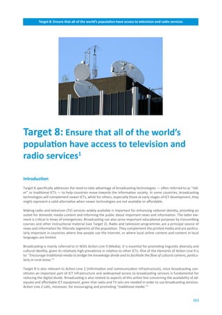 Target.8:.Ensure.that.all.of.the.world’s.population.have.access.to.television.and.radio.services




Target.8:.Ensure.that.all.of.the.world’s.
population.have.access.to.television.and..
radio.services1.

Introduction
Target 8 specifically addresses the need to take advantage of broadcasting technologies — often referred to as “old-
er” or traditional ICTs — to help countries move towards the information society. In some countries, broadcasting
technologies will complement newer ICTs, while for others, especially those at early stages of ICT development, they
might represent a valid alternative when newer technologies are not available or affordable.

Making radio and television (TV) services widely available is important for enhancing national identity, providing an
outlet for domestic media content and informing the public about important news and information. The latter ele-
ment is critical in times of emergencies. Broadcasting can also serve important educational purposes by transmitting
courses and other instructional material (see Target 2). Radio and television programmes are a principal source of
news and information for illiterate segments of the population. They complement the printed media and are particu-
larly important in countries where few people use the Internet, or where local online content and content in local
languages are limited.

Broadcasting is mainly referred to in WSIS Action Line 9 (Media). It is essential for promoting linguistic diversity and
cultural identity, given its relatively high prevalence in relation to other ICTs. One of the elements of Action Line 9 is
to: “Encourage traditional media to bridge the knowledge divide and to facilitate the flow of cultural content, particu-
larly in rural areas.”2

Target 8 is also relevant to Action Line 2 (Information and communication infrastructure), since broadcasting con-
stitutes an important part of ICT infrastructure and widespread access to broadcasting services is fundamental for
reducing the digital divide. Broadcasting is also related to aspects of this action line concerning the availability of ad-
equate and affordable ICT equipment, given that radio and TV sets are needed in order to use broadcasting services.
Action Line 2 calls, moreover, for encouraging and promoting “traditional media.”3


                                                                                                                       153
 