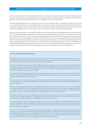 Target.8:.Ensure.that.all.of.the.world’s.population.have.access.to.television.and.radio.services



or TV set is also essential to make use of the service. Furthermore, in the case of television, some form of electric
current is also needed (e.g. minimally equivalent to the power of a car battery). Figure 8.1 illustrates the relationship
between coverage, electricity and television set availability in the case of South Africa.

The third methodological concern relates to the unit of access. The target refers to population. While it can be useful
to measure the percentage of the population who can listen to or view broadcasting, in practice this kind of data is
not widely available across countries. While some broadcasting markets measure audience shares in terms of the
number of people listening to or watching a service, this does not capture the total potential market.

A more common and almost universally available measure is the percentage of households that have a broadcast de-
vice. This information is typically asked for in censuses and household surveys. It has been a useful measure of access,
since broadcasting is often a shared experience among family or friends. Furthermore, the existence of a broadcast-
ing receiver in a household suggests that different family members have access. Having said that, the personalization
of ICTs is resulting in more individual possession and usage of media devices. It is common in developed nations and
high-income developing-country households to find more than one broadcasting receiver. What is now different is
that individuals increasingly possess their own devices, such as mobile phones or laptop computers, which are also
capable of receiving terrestrial broadcasting signals or streamed broadcasts over the Internet (Box 8.1).




 Box.8.1:.Broadcasting.and.the.Internet


 Broadcast-like services are continually evolving on the Internet. Some are extensions of traditional broadcasting, such as con-
 ventional radio or television stations with websites that feature streaming of audio or video programmes (i.e. webcasting).
 Others are unique to the Internet, such as Internet-only broadcast stations.

 There are thousands of Internet radio stations. In 2008, some 33 million people in the United States listened to Internet radio
 stations at least once a week [Arbitron, 2008]. Many stations offer podcasts, providing users an opportunity to listen to the
 broadcast at a different time. Internet-only radio stations have been affected by copyright and licensing disputes with record
 labels, which have had an impact on their growth.6

 A growing number of television broadcasters provide back episodes of popular programmes on their websites. Some broad-
 casters’ websites also offer live programming, particularly for sporting events. Hulu, a US-based joint venture of several broad-
 casting companies, offers thousands of videos.7

 There is also a lot of unique audio and video on the Internet that does not fit into the traditional broadcasting realm. One of
 the most popular is YouTube, which started as a peer video upload site but now also has mainstream broadcasters such as
 BBC posting content.8

 While the Internet initially took ideas from broadcasting and applied them to the Internet, the reverse is now increasingly
 true. Some broadcasters flash their website across their programmes indicating where users can go for past episodes or more
 information about the programme. Multichannel TV operators have picked up on peer video such as YouTube by allowing
 subscribers to upload self-produced videos, which can be downloaded from on-demand channels.

 The popularity of the Internet for watching video is growing. In Germany, for example Internet users watched 6.4 billion videos
 on the Internet in August 2009 alone.9 The leading site was YouTube, with 2.7 billion videos viewed. Half of the top ten sites
 were those of traditional broadcasters, including local TV companies SAT1 and RTL.

 Traditional and new media synergies have expanded another step with the emergence of Internet-ready televisions. In ad-
 dition to traditional TV, these new hybrids can also search the Internet for the viewer, and display Internet content such as
 YouTube videos.10 Users that do not have Internet-ready televisions can access films and videos from rental sites over the
 Internet using streaming devices.

 So far, no Internet-only site has established a reputation for originally created news and information through their own
 network of correspondents around the world and professional studios. Traditional broadcasters are desperately trying to
 strengthen their web presence or strike collaborative deals with Internet sites in order to pre-empt this from happening. Inex-
 pensive digital cameras and camera phones would make it easy to get content from collaborators around the world, but thus
 far Internet-only broadcasters lack the credibility that traditional media outlets enjoy.



                                                                                                                               155
 