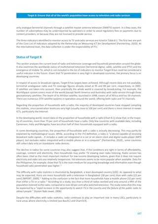 Target.8:.Ensure.that.all.of.the.world’s.population.have.access.to.television.and.radio.services



only analogue terrestrial channels through a satellite master antenna television (SMATV) system. In a few cases, the
number of subscriptions may be underreported by operators in order to avoid regulatory fees or payments due to
content providers, or because they are not licensed to provide service.

The three indicators identified to monitor access to TV and radio services are listed in Table 8.1. The first two are part
of the Core List of Indicators adopted by the Partnership on Measuring ICT for Development [Partnership, 2010]. At
the international level, the data collection is under the responsibility of ITU.


Status.of.Target.8
This section analyses the current level of radio and television coverage and household penetration around the globe.
It also examines the worldwide status of multichannel television (terrestrial digital, cable, satellite and IPTV) and the
emergence of mobile TV, which is not included in the list of indicators to monitor Target 8 but could be considered a
useful indicator in the future. Given that TV penetration is very high in developed countries, the primary focus is on
developing countries.

In respect of access to broadcast signals, Target 8 has largely been achieved. Although recent data are not available,
terrestrial analogueue radio and TV coverage figures already stood at 95 and 89 per cent, respectively, in 2002.
If satellites are taken into account, then practically the whole world is covered by broadcasting. For example, the
WorldSpace system covers most of the world (except North America and Australia) with radio service through three
geostationary satellites. The beam of its AfriStar satellite, launched in 1998, covers all of Africa and has 59 channels.
There are numerous DTH satellite systems in operation around the world, offering both radio and TV channels.

Regarding the proportion of households with a radio, the majority of developed countries have stopped compiling
this statistic, since penetration levels are very high (usually close to 100 per cent) and there is more interest in newer
ICTs, particularly the Internet.

In the developing world, recent data on the proportion of households with a radio (Chart 8.1) show that, in the major-
ity of countries, more than 75 per cent of households have a radio. Only few countries with available data, including
Cameroon, India and Mongolia, have less than half of their households equipped with a radio.

In some developing countries, the proportion of households with a radio is actually decreasing. This may partly be
explained by methodological issues. While, according to the ITU definition, a radio is “a device capable of receiving
broadcast radio signals….It includes a radio set integrated in a car or an alarm clock and digital audio player (MP3
player), but excludes radios integrated with a mobile phone or in a computer” [Partnership, 2010] , some countries
still collect data only on standalone radio devices.

The decline in radios for some countries may also suggest that, if the conditions are right in terms of affordability,
coverage, content and electricity, then households may prefer TV viewing over radio listening. Radio service has
often been cited as the most important medium for low-income developing nations, given that it does not require
electricity and radio sets are relatively inexpensive. Yet television seems to be more popular when available. Data for
the Philippines, for example, show that TV is the main medium for acquiring knowledge and information even though
household radio penetration was higher.11

The difficulty with radio statistics is illustrated by Bangladesh, a least developed country (LDC). As opposed to what
may be expected, there are more households with a television in Bangladesh (30 per cent) than with radio (23 per
cent) [NIPORT, 2009].12 Adding to the confusion is the fact that more households have a mobile phone (32 per cent)
than either a TV or a radio.13 According to a study, less than a third of radios worked and only around a fifth of the
population listened to the radio, compared to over 60 per cent who watched television. The study notes that this may
be explained by a “rapid increase in the opportunity to watch TV in the country and the failure of the public radio to
attract people.” [Golam Nabi Jewel, 2006]

Despite the difficulties with radio statistics, radio continues to play an important role in many LDCs, particularly in
rural areas where electricity is limited (see Box 8.2 and Chart 8.4).



                                                                                                                      157
 