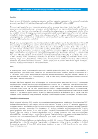 Target.8:.Ensure.that.all.of.the.world’s.population.have.access.to.television.and.radio.services



Satellite

Direct-to-home (DTH) satellite broadcasting covers the world and is growing in popularity. The number of households
around the world with DTH satellite dishes rose from 82 million in 2000 to 177 million in 2008.23

The most rapid growth has been in developing nations, where terrestrial channels are limited and cable TV is non-
existent, or where cable systems are antiquated with limited channels and features. Digital satellite broadcasting
also offers more channels, better quality and increased functionality compared to analogue cable. Satellite offers
the possibility for most developing countries to provide nationwide broadcasting coverage. Where markets are large
enough, it is cheaper to deploy DTH than to build out a cable network. Pan-regional satellite services, which are de-
veloping across the world (Box 8.5), help to achieve economies of scale and the large number of channels ensures
that demand for local content is satisfied.

Though some developing countries may have too small a market to justify the launch of a national system, they could
take advantage of existing regional systems. National broadcasters can arrange to have their channels made free-to-
air via DTH. For example, Nilesat carries the national channels of almost all Arab countries. On the other hand, there
are small markets which have been successful in launching DTH due to the economies of scale of incorporating a
wider area. Fiji TV, for example, commenced analogue television operations in 1994. A decade later it had achieved
85 per cent population coverage and was catering to some 700 000 people. To cover the remaining 15 per cent would
have been difficult due to their remote locations and the lack of electricity. Instead, Fiji TV launched a DTH service
in 2004 called Sky Pacific, which today has 16 channels. Sky Pacific covers all of Fiji and most of the Pacific Islands,
including Tonga, Samoa, Cook Islands, Kiribati, Tuvalu, Vanuatu, Solomon Islands, Nauru, Niue, Tokelau and New
Caledonia. The potential market size is around 7.6 million people, over 90 per cent of the Pacific region. In one year,
coverage increased from 700 000 to over seven million.24

IPTV

A relatively new option for multichannel television is Internet-Protocol TV (IPTV). This service is delivered over a
high-speed fixed ADSL or fibre-optic connection and provided by broadband operators, directly to consumers. IPTV
is a managed service, which distinguishes it from video services delivered over the public Internet. The first IPTV
networks were launched in 2002. At the beginning of 2008, IPTV was being commercially offered in over 40 countries
with some 9.9 million subscribers.28

Europe is the leading region for IPTV, accounting for half of all subscriptions at the start of 2008. IPTV currently has
limited potential for wide market reach in many developing countries due to inadequate fixed broadband connec-
tions. However, the vast size of some developing countries such as Brazil or China suggests that even though relative
broadband penetration is low, the sheer number of subscriptions is enough to generate interest. At the same time,
although the number of broadband subscriptions may be small in other developing countries (apart from Brazil and
China), IPTV has been successful in terms of take-up: Mauritius has low IPTV penetration due to the fact that only
three per cent of households have broadband, but 56 per cent of those broadband customers are IPTV subscribers.

Digital terrestrial television

Digital terrestrial television (DTT) provides better quality compared to analogue broadcasting. Other benefits of DTT
include additional channels, radio stations and interactive features.29 In order to receive DTT, analogue television an-
tennas are replaced with digital ones. Furthermore, consumers must replace analogue televisions with a DTT-capable
television or purchase a set-top box. This distinguishes DTT services from cable, satellite television and IPTV, since
subscribers to the latter services do not need to make a change if the service provider already transmits in digital
format.30 Given the expense of the conversion and the need to educate consumers, most governments that have
adopted DTT are phasing it in over a period of several years. They typically launch an awareness campaign to inform
consumers and in some cases also provide subsidies for some people to purchase DTT receivers.

At the 2006 ITU Regional Radiocommunication Conference (RRC-06), European, African and Middle Eastern nations
agreed to phase in digital broadcasting. They signed a treaty agreement calling for a nine-year phase-in of digital
broadcasting, beginning 17 June, 2006 with analogue broadcasts to cease in 2015. According to the press release
issued at the conference:


                                                                                                                    165
 