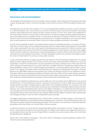 Target.8:.Ensure.that.all.of.the.world’s.population.have.access.to.television.and.radio.services



Conclusions.and.recommendations
The availability of broadcasting in terms of coverage is nearly complete, with practically the whole planet covered by
a signal. Although gaps remain in terrestrial coverage in some countries, these are filled for by global satellite cover-
age.

Coverage does not count for much, however, if it is not accompanied by the ability to purchase a receiver and listen
to or watch broadcasts. Here, the constraints are economic and infrastructural, and some households in developing
countries cannot afford even the cheapest of radio receivers let alone a TV set. This is all the more problematic in
that many of the poor live in rural areas where there may be no terrestrial coverage and where people would have to
pay an even higher price for a satellite receiver. For those who can afford the set, the lack of electric current is prob-
lematic in many rural areas of developing nations, particularly for TV reception. Nonetheless, once a set is purchased,
then no other payments are necessary if there is free-to-air content available terrestrially or via satellite.

In terms of the availability of devices, the target has been achieved in developed countries, since almost all house-
holds have a TV and a radio at home. Globally, penetration levels are relatively high for the proportion of households
with a radio, and exceed 75 per cent in the majority of developing countries except LDCs. Only few countries, even
amongst the LDCs, have less than half of their households equipped with a radio. However, time-series data suggest
that the number of radio sets is decreasing in many developing regions, except for Africa and the LDCs, where a radio
continues to be a very important access device. The least developed countries also continue to have higher penetra-
tion rates for radios than for TVs, contrary to many other countries.

In terms of television devices, all regions except Africa have well over half of households equipped with a TV and the
target has been largely achieved in the Americas, the CIS and Europe, where penetration exceeds nine out of ten
households. It should be considered that not every household may desire a television even if they meet all of the
other conditions for possessing one (e.g. income, electricity, coverage). Moreover, broadcasting reception chips are
being embedded in devices such as mobile handsets and computers, so some households may not need a conven-
tional TV set. A figure in the high nineties should therefore be considered as indicating that the target is achieved.
Based on the 2005-2008 compound annual growth rate, Europe, the Americas and the CIS are expected to reach a
theoretical 100 per cent household penetration of television sets before 2015, with the world average reaching al-
most 90 per cent. Both the Arab States and the Asia and the Pacific region would surpass 90 per cent penetration by
2015, while the household television penetration in Africa would reach around 40 per cent.

The delivery of multichannel television has spread rapidly over the last decade and by 2008 almost every second
household with a TV had multichannel services, compared to around two out of five in 2000. Some countries have
already made the transition to digital television, while others have established deadlines for some time in the next
decade. For example, Africa, the Arab States and Europe have committed to switching to digital television by 2015.
However, even if many developing nations were to meet digital TV deadlines, it is unlikely that terrestrial transmis-
sion coverage will be much more extensive than today’s analogue coverage, since countries only have to switch over
existing transmissions rather than build out new coverage. While terrestrial digital TV provides major improvements
over analogue, therefore, it will not result in drastically increased coverage.

The biggest regional gap in broadcasting access is found in Africa. However, the high averages in other regions dis-
guise significant differences in household broadcast availability across countries. In terms of development status, the
LDCs have the lowest household broadcasting penetration. Of all countries in the world with a household television
penetration of less than 50 per cent, all were LDCs or African countries.

It would be erroneous to assume that the broadcasting digital divide is due purely to income. Though income is a
barrier, particularly for the poorest of households (even in middle-income nations), data suggest that electricity is
an even greater barrier and that content, though difficult to quantify, also seems to play a major role. As the Asian
Broadcasting Union highlighted:

Viewers don’t “buy” brands or technology — they “buy” content. Technology is simply the gateway to deliver enter-
tainment services and programming.44




                                                                                                                      169
 