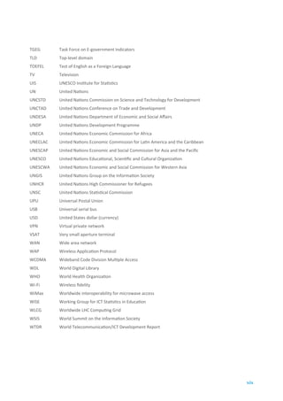 TGEG      Task Force on E-government Indicators
TLD       Top-level domain
TOEFEL    Test of English as a Foreign Language
TV        Television
UIS       UNESCO Institute for Statistics
UN        United Nations
UNCSTD    United Nations Commission on Science and Technology for Development
UNCTAD    United Nations Conference on Trade and Development
UNDESA    United Nations Department of Economic and Social Affairs
UNDP      United Nations Development Programme
UNECA     United Nations Economic Commission for Africa
UNECLAC   United Nations Economic Commission for Latin America and the Caribbean
UNESCAP   United Nations Economic and Social Commission for Asia and the Pacific
UNESCO    United Nations Educational, Scientific and Cultural Organization
UNESCWA   United Nations Economic and Social Commission for Western Asia
UNGIS     United Nations Group on the Information Society
UNHCR     United Nations High Commissioner for Refugees
UNSC      United Nations Statistical Commission
UPU       Universal Postal Union
USB       Universal serial bus
USD       United States dollar (currency)
VPN       Virtual private network
VSAT      Very small aperture terminal
WAN       Wide area network
WAP       Wireless Application Protocol
WCDMA     Wideband Code Division Multiple Access
WDL       World Digital Library
WHO       World Health Organization
Wi-Fi     Wireless fidelity
WiMax     Worldwide interoperability for microwave access
WISE      Working Group for ICT Statistics in Education
WLCG      Worldwide LHC Computing Grid
WSIS      World Summit on the Information Society
WTDR      World Telecommunication/ICT Development Report




                                                                                   xix
 