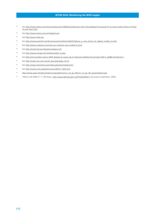 WTDR.2010:.Monitoring.the.WSIS.targets



33
      See http://www.hktdc.com/info/mi/a/bacn/en/1X002ILX/1/Business-Alert-China/Digital-Terrestrial-TV-To-Cover-Entire-China-In-Three-
      To-Five-Years.htm.
34
      See http://www.teleco.com.br/tvdigital.asp.
35
      See http://eng.t-dmb.org.
36
      See http://www.pcworld.com/businesscenter/article/146267/ghana_is_now_home_for_digital_mobile_tv.html.
37
      See http://www.mobision.tv/en/we-are-mobision-your-mobile-tv.html.
38
      See http://emtel-ltd.com/3g.php?category=19.
39
      See http://www.orange.mu/mobile/mobile_tv.php.
40
      See http://snrt.wmaker.net/La-SNRT-deploie-le-reseau-de-la-Television-Mobile-Personnelle-DVB-H_a6986.html?print=1.
41
      See http://www.mtc.com.na/cell_pop.php?page_id=25.
42
      See http://www.mtnonline.com/index.php/dstvmobile.html.
43
      See http://smart.com.ph/gold/services/MyTV_FAQs.htm.
44
      http://www.wipo.int/edocs/mdocs/copyright/en/sccr_im_ge_09/sccr_im_ge_09_presentation5.ppt.
45
      “What is DD DIRECT+ ?,” DDI News. http://www.ddinews.gov.in/DTH/DDDIRECT (accessed 4 September, 2009).




172
 