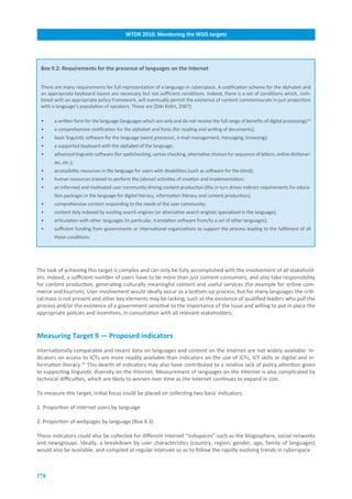 WTDR.2010:.Monitoring.the.WSIS.targets




 Box.9.2:.Requirements.for.the.presence.of.languages.on.the.Internet


 There are many requirements for full representation of a language in cyberspace. A codification scheme for the alphabet and
 an appropriate keyboard layout are necessary but not sufficient conditions. Indeed, there is a set of conditions which, com-
 bined with an appropriate policy framework, will eventually permit the existence of content commensurate in just proportion
 with a language’s population of speakers. These are [Diki Kidiri, 2007]:

 •     a written form for the language (languages which are only oral do not receive the full range of benefits of digital processing);23
 •     a comprehensive codification for the alphabet and fonts (for reading and writing of documents);
 •     basic linguistic software for the language (word processor, e-mail management, messaging, browsing);
 •     a supported keyboard with the alphabet of the language;
 •     advanced linguistic software (for spellchecking, syntax checking, alternative choices for sequence of letters, online dictionar-
       ies, etc.);
 •     accessibility resources in the language for users with disabilities (such as software for the blind);
 •     human resources trained to perform the (above) activities of creation and implementation;
 •     an informed and motivated user community driving content production (this in turn drives indirect requirements for educa-
       tion packages in the language for digital literacy, information literacy and content production);
 •     comprehensive content responding to the needs of the user community;
 •     content duly indexed by existing search engines (or alternative search engines specialized in the language);
 •     articulation with other languages (in particular, translation software from/to a set of other languages);
 •     sufficient funding from governments or international organizations to support the process leading to the fulfilment of all
       these conditions.




The task of achieving this target is complex and can only be fully accomplished with the involvement of all stakehold-
ers. Indeed, a sufficient number of users have to be more than just content consumers, and also take responsibility
for content production, generating culturally meaningful content and useful services (for example for online com-
merce and tourism). User involvement would ideally occur as a bottom-up process, but for many languages the criti-
cal mass is not present and other key elements may be lacking, such as the existence of qualified leaders who pull the
process and/or the existence of a government sensitive to the importance of the issue and willing to put in place the
appropriate policies and incentives, in consultation with all relevant stakeholders.


Measuring.Target.9.—.Proposed.indicators
Internationally comparable and recent data on languages and content on the Internet are not widely available. In-
dicators on access to ICTs are more readily available than indicators on the use of ICTs, ICT skills or digital and in-
formation literacy.24 This dearth of indicators may also have contributed to a relative lack of policy attention given
to supporting linguistic diversity on the Internet. Measurement of languages on the Internet is also complicated by
technical difficulties, which are likely to worsen over time as the Internet continues to expand in size.

To measure this target, initial focus could be placed on collecting two basic indicators:

1. Proportion of Internet users by language

2. Proportion of webpages by language (Box 9.3)

These indicators could also be collected for different Internet “subspaces” such as the blogosphere, social networks
and newsgroups. Ideally, a breakdown by user characteristics (country, region, gender, age, family of languages)
would also be available, and compiled at regular intervals so as to follow the rapidly evolving trends in cyberspace.



178
 