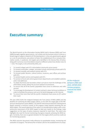 Executive.summary




Executive.summary



The World Summit on the Information Society (WSIS) held in Geneva (2003) and Tunis
(2005) brought together governments, civil society and the business sector to discuss a
broad range of subjects related to ICT for development. In the end, governments agreed
on a set of commitments and actions to foster the establishment of an inclusive infor-
mation society. In particular, ten targets were identified in the Geneva Plan of Action,
along with numerous recommendations based on different action lines (Action Lines C1
— C11). The targets, to be achieved by 2015, are:

1.    To connect villages with ICTs and establish community access points
2.    To connect universities, colleges, secondary schools and primary schools with ICTs
3.    To connect scientific and research centres with ICTs
4.    To connect public libraries, cultural centres, museums, post offices and archives
      with ICTs
5.    To connect health centres and hospitals with ICTs
6.    To connect all local and central government departments and establish websites
      and e-mail addresses                                                                  At the midpoint
7.    To adapt all primary and secondary school curricula to meet the challenges of the     between 2005 and
      information society, taking into account national circumstances                       2015, WTDR 2010
8.    To ensure that all of the world’s population have access to television and radio
                                                                                            reviews progress
      services
9.    To encourage the development of content and put in place technical conditions in      towards the WSIS
      order to facilitate the presence and use of all world languages on the Internet       targets
10.   To ensure that more than half the world’s inhabitants have access to ICTs within
      their reach

The year 2010 marks the midpoint between the Tunis phase of WSIS (2005) and the
deadline for achieving the WSIS targets (2015), in line with the target date of the Mil-
lennium Development Goals (MDGs). This World Telecommunication/ICT Development
Report presents a mid-term review of the progress made towards achieving the ten
WSIS targets. The overall objective of the report is to provide policy-makers with a com-
prehensive assessment of the WSIS targets to date and, based on the findings, make
suggestions on the types of policy measures required to meet them. The report also
highlights the need for formal monitoring of progress towards achieving the WSIS tar-
gets. Currently, there are no agreed indicators for the targets which countries could use
for monitoring purposes.

The WSIS outcome documents make reference to quantitative review, monitoring and
evaluation of progress. The Geneva Plan of Action calls for the establishment of compa-

                                                                                                               xxi
 
