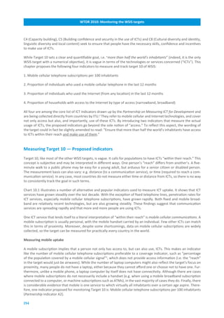 WTDR.2010:.Monitoring.the.WSIS.targets



C4 (Capacity building), C5 (Building confidence and security in the use of ICTs) and C8 (Cultural diversity and identity,
linguistic diversity and local content) seek to ensure that people have the necessary skills, confidence and incentives
to make use of ICTs.

While Target 10 sets a clear and quantifiable goal, i.e. “more than half the world’s inhabitants” (indeed, it is the only
WSIS target with a numerical objective), it is vague in terms of the technologies or services concerned (“ICTs”). This
chapter proposes the following four indicators to measure and track target 10 of WSIS:

1. Mobile cellular telephone subscriptions per 100 inhabitants

2. Proportion of individuals who used a mobile cellular telephone in the last 12 months

3. Proportion of individuals who used the Internet (from any location) in the last 12 months

4. Proportion of households with access to the Internet by type of access (narrowband, broadband)

All four are among the core list of ICT indicators drawn up by the Partnership on Measuring ICT for Development and
are being collected directly from countries by ITU.2 They refer to mobile cellular and Internet technologies, and cover
not only access but also, and importantly, use of these ICTs. By introducing two indicators that measure the actual
usage of ICTs, the proposed indicators go beyond the sole notion of “access.” To reflect this aspect, the wording of
the target could in fact be slightly amended to read: “Ensure that more than half the world’s inhabitants have access
to ICTs within their reach and make use of them.”


Measuring.Target.10.—.Proposed.indicators
Target 10, like most of the other WSIS targets, is vague. It calls for populations to have ICTs “within their reach.” This
concept is subjective and may be interpreted in different ways. One person’s “reach” differs from another’s. A five-
minute walk to a public phone may be easy for a young adult, but arduous for a senior citizen or disabled person.
The measurement basis can also vary: e.g. distance (to a communication service), or time (required to reach a com-
munication service). In any case, most countries do not measure either time or distance from ICTs, so there is no way
to consistently track the goal in such terms.

Chart 10.1 illustrates a number of alternative and popular indicators used to measure ICT uptake. It shows that ICT
services have grown steadily over the last decade. With the exception of fixed telephone lines, penetration rates for
ICT services, especially mobile cellular telephone subscriptions, have grown rapidly. Both fixed and mobile broad-
band are relatively recent technologies, but are also growing steadily. These findings suggest that communication
services are spreading rapidly and that more and more people are using ICTs.

One ICT service that lends itself to a literal interpretation of “within their reach” is mobile cellular communications. A
mobile subscription is usually personal, with the mobile handset carried by an individual. Few other ICTs can match
this in terms of proximity. Moreover, despite some shortcomings, data on mobile cellular subscriptions are widely
collected, so the target can be measured for practically every country in the world.

Measuring.mobile.uptake

A mobile subscription implies that a person not only has access to, but can also use, ICTs. This makes an indicator
like the number of mobile cellular telephone subscriptions preferable to a coverage indicator, such as “percentage
of the population covered by a mobile cellular signal”3, which does not provide access information (i.e. the “reach”
in the target would just be airwaves). While the number of laptop computers might also reflect the target’s focus on
proximity, many people do not have a laptop, either because they cannot afford one or choose not to have one. Fur-
thermore, unlike a mobile phone, a laptop computer by itself does not have connectivity. Although there are cases
where mobile subscriptions do not necessarily include a handset (e.g. when using a mobile broadband subscription
connected to a computer, or machine subscriptions such as ATMs), in the vast majority of cases they do. Finally, there
is considerable evidence that mobile is one service to which virtually all inhabitants over a certain age aspire. There-
fore, one indicator proposed for monitoring Target 10 is: Mobile cellular telephone subscriptions per 100 inhabitants
(Partnership indicator A2).

194
 