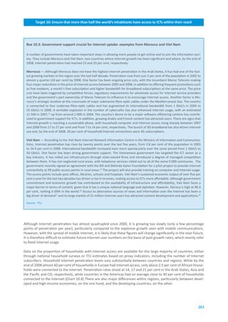 Target.10:.Ensure.that.more.than.half.the.world’s.inhabitants.have.access.to.ICTs.within.their.reach
           Target.8:.Ensure.that.all.of.the.world’s.population.have.access.to.television.and.radio.services




 Box.10.3:.Government.support.crucial.for.Internet.uptake:.examples.from.Morocco.and.Viet.Nam

 A number of governments have taken important steps in allowing more people to get online and to join the information soci-
 ety. They include Morocco and Viet Nam, two countries where Internet growth has been significant and where, by the end of
 2008, Internet penetration had reached 23 and 33 per cent, respectively:

 Morrocco — Although Morocco does not have the highest Internet penetration in the Arab States, it has had one of the fast-
 est growing markets in the region over the last half decade. Penetration rose from just 2 per cent of the population in 2002 to
 almost a quarter (24 per cent) by 2008. One factor has been ongoing price cuts, with the incumbent Maroc Telecom making
 four major reductions in the price of Internet access between 2005 and 2008, in addition to offering frequent promotions such
 as free modems, a month’s free subscription and higher bandwidth for broadband subscriptions at the same price. The price
 cuts have been triggered by competitive forces, regulatory requirements for wholesale access for Internet service providers
 and the government’s part ownership of Maroc Telecom to influence it to encourage Internet access. Another factor is Mo-
 rocco’s strategic location at the crossroads of major submarine fibre-optic cables under the Mediterranean Sea. The country
 is connected to four undersea fibre-optic cables and has augmented its international bandwidth from 1 Gbit/s in 2004 to
 25 Gbit/s in 2008. A veritable explosion in the number of cybercafes has also enhanced Internet usage, with an estimated
 11 500 in 2007,18 up from around 2 000 in 2004. The country’s desire to be a major software offshoring centere has contrib-
 uted to government support for ICTs. In addition, growing Arabic and French content has attracted users. There are signs that
 Internet growth is reaching a sustainable phase, with household computer and Internet access rising sharply between 2007
 and 2008 from 17 to 27 per cent and from 7 to 14 per cent, respectively. The launch of 3G broadband has also driven Internet
 use and, by the end of 2008, 30 per cent of household Internet connections were 3G subscriptions.

 Viet.Nam — According to the Viet Nam Internet Network Information Centre in the Ministry of Information and Communica-
 tions, Internet penetration has risen by twenty points over the last five years, from 3.8 per cent of the population in 2003
 to 24.4 per cent in 2008. International bandwidth increased even more spectacularly over the same period from 1 Gbit/s to
 50 Gbit/s. One factor has been strong government support. The Vietnamese government has targeted the ICT sector as a
 key industry. It has rolled out infrastructure through state-owned firms and introduced a degree of managed competition
 between them. It has not neglected rural areas, with telephone services rolled out to all of the some 9 000 communes. The
 government recently signed an agreement with the Bill and Melinda Gates Foundation for a pilot project to provide Internet
 connectivity at 99 public access points in rural areas.19 The project will also provide training on computer and Internet usage.
 The access points include post offices, libraries, schools and hospitals. Viet Nam’s sustained economic output of over five per
 cent a year for the last two decades has driven a rise in incomes, making access to ICTs more affordable. Although government
 commitment and economic growth has contributed to the availability of infrastructure and affordability, Viet Nam faces a
 major barrier in terms of content, given that it has a unique national language and alphabet. However, literacy is high at 90.3
 per cent, ranking it 69th in the world.20 Access to alternative sources of news and information over the Internet has been a
 big driver of demand21 and its large market of 21 million Internet users has attracted content development and applications.22

 Source: ITU.




Although Internet penetration has almost quadrupled since 2000, it is growing too slowly (only a few percentage
points of penetration per year), particularly compared to the explosive growth seen with mobile communications.
However, with the spread of mobile Internet, it is likely that these figures will change significantly in the near future.
It is therefore difficult to estimate future Internet user numbers on the basis of past growth rates, which mainly refer
to fixed Internet usage.

Data on the proportion of households with Internet access are available for the large majority of countries, either
through national household surveys or ITU estimates based on proxy indicators, including the number of Internet
subscribers. Household Internet penetration levels vary substantially between countries and regions. While by the
end of 2008 almost 60 per cent of households in Europe had Internet access, only about 2.5 per cent of African house-
holds were connected to the Internet. Penetration rates stood at 14, 17 and 21 per cent in the Arab States, Asia and
the Pacific and CIS, respectively, while countries in the Americas had on average close to 40 per cent of households
connected to the Internet (Chart 10.8) There are also major differences within regions, particularly between devel-
oped and high-income economies, on the one hand, and the developing countries, on the other.




                                                                                                                               203
 