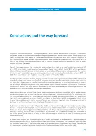 Conclusions.and.the.way.forward




Conclusions.and.the.way.forward



This World Telecommunication/ICT Development Report (WTDR) reflects the first effort to carry out a comprehen-
sive global review of the international targets and goals agreed at the World Summit on the Information Society
(WSIS) in Geneva and Tunis, based on a set of measurable indicators. Only five years away from the target date of
2015, this mid-term review will help policy-makers assess what has been achieved since the conclusion of WSIS in
2005. It also provides concrete suggestions on how to monitor progress, and on the policies that could be imple-
mented to achieve the targets.

Overall, the analysis showed that considerable advances have been made in terms of global dissemination of ICT
since WSIS. In particular, mobile telephony has spread worldwide, making it likely that by 2015 half the world popu-
lation will be using mobile phones. Similarly, access to basic radio and TV services is widely available. The number
of Internet users has also been growing continuously, Internet user penetration having doubled between 2003 and
2009 (from around 12 per cent in 2003 to around 25 per cent by the end of 2009).

Good progress has also been made in bringing Internet access to central governments and scientific and research
institutions, and to some extent also to schools, hospitals, museums, libraries and archives, at least in the major cit-
ies. There are a large number of national initiatives to provide Internet access to museums and archives, in particu-
lar, including in the developing world. Given their relatively limited number worldwide (in relation to, for example,
households or schools), and as the majority of them are located in the developed world, connecting all museums and
archives by 2015 could be achieved with the right policy focus.

Nevertheless, by the end of 2009, 75 per cent of the world population (and more than 80 per cent of people in devel-
oping countries) were not yet using the Internet, and even fewer via a broadband connection. Yet broadband Inter-
net is increasingly considered as a general-purpose technology, on a par with electricity, and even as a basic human
right. With five more years to go before the 2015 target year, all stakeholders need to step up a gear in their efforts
to bring high-speed Internet to a large number of people and institutions, especially in the developing world, and in
particular to rural communities, schools, hospitals and local governments.

Furthermore, in order to harness the full potential of ICTs, and for countries to become knowledge-based societies,
there is a need to move from simply ensuring the provision of infrastructure and ICT access to encouraging the ef-
fective use of ICTs. Increasing people’s and organizations’ use of ICTs and developing applications in such areas as
e-health, e-learning, e-culture and e-government are thus essential, and have been included in the assessment of
the targets. Finally, much needs to be done to make the Internet truly multilingual in order to create an inclusive
information society.

In view of these findings, and to ensure that the WSIS targets and goals will be achieved by 2015, a concerted policy
effort is required on the part of all national, regional and international stakeholders. This is especially important given
the significant impact that ICT use has on other areas of social and economic development and, hence, the major role
ICT development can play in achieving the Millennium Development Goals (MDGs), also set for 2015.

                                                                                                                       211
 