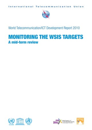I n t e r n a t i o n a l   Te l e c o m m u n i c a t i o n   U n i o n




World Telecommunication/ICT Development Report 2010

MONITORING THE WSIS TARGETS
A mid-term review




UN-DESA            WHO
 