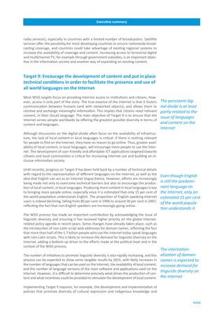 Executive.summary



radio services), especially in countries with a limited number of broadcasters. Satellite
services offer the possibility for most developing countries to ensure nationwide broad-
casting coverage, and countries could take advantage of existing regional systems to
increase the availability of coverage and content. Increasing access to terrestrial digital
and multichannel TV, for example through government subsidies, is an important objec-
tive in the information society and another way of expanding on existing content.


Target.9:.Encourage.the.development.of.content.and.put.in.place.
technical.conditions.in.order.to.facilitate.the.presence.and.use.of.
all.world.languages.on.the.Internet
Most WSIS targets focus on providing Internet access to institutions and citizens. How-
ever, access is only part of the story. The true essence of the Internet is that it fosters      The persistent dig-
communication between humans (and with networked objects), and allows them to                    ital divide is at least
retrieve and exchange meaningful information. This implies that citizens need relevant           partly related to the
content, in their (local) language. The main objective of Target 9 is to ensure that the
                                                                                                 issue of languages
Internet serves people worldwide by offering the greatest possible diversity in terms of
content and languages.                                                                           and content on the
                                                                                                 Internet
Although discussions on the digital divide often focus on the availability of infrastruc-
ture, the lack of local content in local languages is critical: if there is nothing relevant
for people to find on the Internet, they have no reason to go online. Thus, greater avail-
ability of local content, in local languages, will encourage more people to use the Inter-
net. The development of user-friendly and affordable ICT applications targeted towards
citizens and local communities is critical for increasing Internet use and building an in-
clusive information society.

Until recently, progress on Target 9 has been held back by a number of technical details
with regard to the representation of different languages on the Internet, as well as the
                                                                                                 Even though English
idea that English can act as an Internet lingua franca. However, efforts are increasingly
being made not only to overcome technical barriers but also to encourage the produc-             is still the predomi-
tion of local content, in local languages. Producing more content in local languages is key      nant language on
to bringing more people online, especially since it is estimated that only 15 per cent of        the Internet, only an
the world population understands English. The proportion of English-speaking Internet            estimated 15 per cent
users is indeed declining, falling from 80 per cent in 1996 to around 30 per cent in 2007,
                                                                                                 of the world popula-
reflecting the fact that non-English speakers are increasingly going online.
                                                                                                 tion understands it
The WSIS process has made an important contribution by acknowledging the issue of
linguistic diversity and ensuring it has received higher priority on the global Internet-
related policy agenda in recent years. Some changes have already taken place, such as
the introduction of non-Latin script web addresses for domain names, reflecting the fact
that more than half of the 1.7 billion people who use the Internet today speak languages
with non-Latin scripts. This is likely to increase the demand for linguistic diversity on the
Internet, adding a bottom-up driver to the efforts made at the political level and in the
context of the WSIS process.
                                                                                                 The internation-
The number of initiatives to promote linguistic diversity is also rapidly increasing, and this   alization of domain
process can be expected to show some tangible results by 2015, with likely increases in          names is expected to
the number of languages that can be used on the Internet, the availability of local content,     increase demand for
and the number of language versions of the main software and applications used on the
Internet. However, it is difficult to determine precisely what drives the production of con-
                                                                                                 linguistic diversity on
tent and what incentives could be provided to stimulate the development of local content.        the Internet

Implementing Target 9 requires, for example, the development and implementation of
policies that promote diversity of cultural expression and indigenous knowledge and

                                                                                                                     xxxi
 