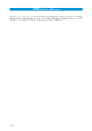 WTDR.2010:.Monitoring.the.WSIS.targets



countries in their monitoring efforts. Data should be compiled on a continuous basis and regular quantitative updates
of progress made on the goals should be prepared by the partners. A final report should then be prepared for 2015,
setting forth a global assessment of progress achieved in reaching the WSIS targets.




xxxvi
 