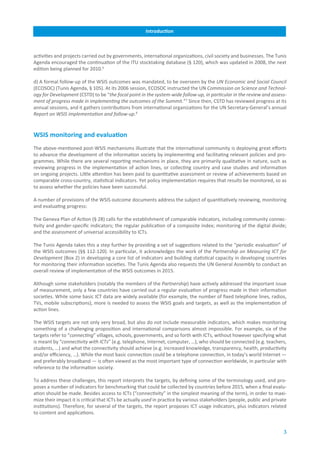 Introduction



activities and projects carried out by governments, international organizations, civil society and businesses. The Tunis
Agenda encouraged the continuation of the ITU stocktaking database (§ 120), which was updated in 2008, the next
edition being planned for 2010.6

d) A formal follow-up of the WSIS outcomes was mandated, to be overseen by the UN Economic and Social Council
(ECOSOC) (Tunis Agenda, § 105). At its 2006 session, ECOSOC instructed the UN Commission on Science and Technol-
ogy for Development (CSTD) to be “the focal point in the system-wide follow-up, in particular in the review and assess-
ment of progress made in implementing the outcomes of the Summit.”7 Since then, CSTD has reviewed progress at its
annual sessions, and it gathers contributions from international organizations for the UN Secretary-General’s annual
Report on WSIS implementation and follow-up.8


WSIS.monitoring.and.evaluation
The above-mentioned post-WSIS mechanisms illustrate that the international community is deploying great efforts
to advance the development of the information society by implementing and facilitating relevant policies and pro-
grammes. While there are several reporting mechanisms in place, they are primarily qualitative in nature, such as
reviewing progress in the implementation of action lines, or collecting country and case studies and information
on ongoing projects. Little attention has been paid to quantitative assessment or review of achievements based on
comparable cross-country, statistical indicators. Yet policy implementation requires that results be monitored, so as
to assess whether the policies have been successful.

A number of provisions of the WSIS outcome documents address the subject of quantitatively reviewing, monitoring
and evaluating progress:

The Geneva Plan of Action (§ 28) calls for the establishment of comparable indicators, including community connec-
tivity and gender-specific indicators; the regular publication of a composite index; monitoring of the digital divide;
and the assessment of universal accessibility to ICTs.

The Tunis Agenda takes this a step further by providing a set of suggestions related to the “periodic evaluation” of
the WSIS outcomes (§§ 112-120). In particular, it acknowledges the work of the Partnership on Measuring ICT for
Development (Box 2) in developing a core list of indicators and building statistical capacity in developing countries
for monitoring their information societies. The Tunis Agenda also requests the UN General Assembly to conduct an
overall review of implementation of the WSIS outcomes in 2015.

Although some stakeholders (notably the members of the Partnership) have actively addressed the important issue
of measurement, only a few countries have carried out a regular evaluation of progress made in their information
societies. While some basic ICT data are widely available (for example, the number of fixed telephone lines, radios,
TVs, mobile subscriptions), more is needed to assess the WSIS goals and targets, as well as the implementation of
action lines.

The WSIS targets are not only very broad, but also do not include measurable indicators, which makes monitoring
something of a challenging proposition and international comparisons almost impossible. For example, six of the
targets refer to “connecting” villages, schools, governments, and so forth with ICTs, without however specifying what
is meant by “connectivity with ICTs” (e.g. telephone, Internet, computer, …), who should be connected (e.g. teachers,
students, …) and what the connectivity should achieve (e.g. increased knowledge, transparency, health, productivity
and/or efficiency, …). While the most basic connection could be a telephone connection, in today’s world Internet —
and preferably broadband — is often viewed as the most important type of connection worldwide, in particular with
reference to the information society.

To address these challenges, this report interprets the targets, by defining some of the terminology used, and pro-
poses a number of indicators for benchmarking that could be collected by countries before 2015, when a final evalu-
ation should be made. Besides access to ICTs (“connectivity” in the simplest meaning of the term), in order to maxi-
mize their impact it is critical that ICTs be actually used in practice by various stakeholders (people, public and private
institutions). Therefore, for several of the targets, the report proposes ICT usage indicators, plus indicators related
to content and applications.


                                                                                                                         3
 