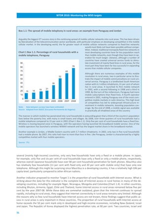 WTDR.2010:.Monitoring.the.WSIS.targets




 Box.1.1:.The.spread.of.mobile.telephony.in.rural.areas:.an.example.from.Paraguay.and.Jordan


 Arguably the biggest ICT success story is the continuing spread of mobile cellular networks into rural areas. This has been driven
 by liberalization of the telecommunication sector worldwide, with particular emphasis on developing competition in the mobile
 cellular market. In the developing world, the far greater reach of mobile cellular networks compared to fixed-line networks
                                                                       would most likely not have been possible without compe-
                                                                       tition. Indeed, traditional monopoly fixed-line networks in
 Chart.1.Box.1.1:.Percentage.of.rural.households.with.a..              most developing countries have far less population reach
 mobile.telephone,.Paraguay                                            than mobile networks, even though they have been in op-
                                                                       eration for much longer. Likewise, although a number of
                                                                       countries have created universal service funds to stimu-
                 Percentage of Paraguayan rural
   90                                                                  late investment of mainly fixed lines in rural areas, for the
              households with a mobile telephone
                                                           78          most part they have been far less successful in expanding
   80
                                                                       access than mobile cellular companies.
     70                                            65
                                                                         Although there are numerous examples of this mobile
     60
                                            52                           revolution in rural areas, two in particular serve to illus-
     50                                                                  trate the impact of mobile communications on rural uni-
                                                                         versal service. Paraguay is a landlocked South American
     40                              35                                  nation with 6.2 million inhabitants, 41 per cent of whom
     30                                                                  live in rural areas. It launched its first mobile network
                       19     21                                         in 1992, with a second following in 1998 and a third in
     20   15     16
                                                                         1999. By the turn of the millennium, Paraguay had more
     10                                                                  mobile subscriptions than fixed lines. A fourth operator
                                                                         entered in 2001, making Paraguay one of the most com-
      0
          2001 2002 2003 2004 2005 2006 2007 2008                        petitive mobile markets in Latin America. This high level
                                                                         of competition has led to widespread infrastructure in-
                                                                         vestment in mobile networks, boosting population cov-
 Note: Data between surveys have been estimated.
                                                                         erage. By the end of 2008, a mobile signal was available
 Source: Adapted from DGEEC (Encuesta Permanente de Hogares).
                                                                         in practically all inhabited areas of the country.

 The manner in which mobile has penetrated into rural households is astounding given that a third of the country’s population
 lives below the poverty line, with many in small towns and villages. By 2008, over three quarters of rural households had a
 mobile telephone compared to 15 per cent in 2001 (Chart 1 Box 1.1). Only five per cent of rural households have a fixed line.
 Wireless is moving beyond voice in Paraguay, with the operators having launched 3G broadband mobile service. One of the
 mobile operators has launched a wireless WiMAX network and has the largest market share in the broadband market.

 Another example is Jordan, a Middle Eastern country with 5.7 million inhabitants. In 2002, only two in five rural households
 had a mobile phone. By 2007, this ratio had risen to more than four in five. Like Paraguay, Jordan is characterized by a highly
 competitive market with four mobile operators.

  Source: ITU.




several (mainly high-income) countries, only very few households have only a fixed or a mobile phone. In Japan,
for example, only five and six per cent of rural households have only a fixed or only a mobile phone, respectively,
whereas overall Japanese households have over 90 per cent household penetration for both phones. Mauritius also
has relatively few households (11 per cent with fixed only and 20 per cent with mobile only) that have only one
telephone. Although this might be surprising since Mauritius is a developing country, it has a relatively high GNI per
capita level, particularly compared to other African nations.

Another indicator proposed to monitor Target 1 is the proportion of rural households with Internet access. What is
striking about the data for this indicator is the complete lack of Internet access in rural homes in many of the de-
veloping countries, including for example Niger, Nicaragua, Mongolia and Colombia (Chart 1.4). In other countries,
including Bhutan, Armenia, Egypt, Chile and Thailand, home Internet access in rural areas remained below five per
cent by the year 2007-08. While these data are somewhat outdated, given that the Internet continues to spread
rapidly, including to rural areas, they suggest that Internet connectivity in rural areas remains very limited. Although
the reasons why so few rural households have Internet access are not known, these findings suggest that public ac-
cess in rural areas is very important in these countries. The proportion of rural households with Internet access at
home exceeds the 50 per cent mark only in developed and high-income economies, including New Zealand, Israel
and Japan. The Republic of Korea displayed the highest penetration rate, at 90 per cent. Two countries, Israel and

16
 