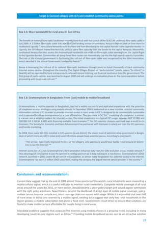 Target.1:.Connect.villages.with.ICTs.and.establish.community.access.points




 Box.1.5:.More.bandwidth.for.rural.areas.in.East.Africa


 The benefit of national fibre-optic backbones recently bore fruit with the launch of the SEACOM undersea fibre-optic cable in
 July 2009. A 1 500km fibre-optic cable links the SEACOM landing station in Mombasa, Kenya to Nairobi and on from there to
 landlocked Uganda.37 Kenya Data Networks built the fibre link from Mombasa via the capital Nairobi to the Ugandan border. In
 Uganda, the ISP Infocom leases the electricity utility’s spare fibre capacity from the border to the capital Kampala. Meanwhile,
 landlocked Rwanda can also access this international bandwidth via a 400 km fibre-optic cable running from the capital Kigali
 to the Ugandan border. Communities all along these fibre routes can theoretically tap into the high-speed capacity it provides.
 The role of the Kenyan government in facilitating the roll-out of fibre-optic cable was recognized by the GSM Association,
 which awarded it the annual Government Leadership Award.38

 Kenya is leveraging the roll-out of its national fibre-optic backbone through plans to install thousands of rural community
 Internet access centres throughout the country. The Digital Villages Project or “pasha centres” (pasha means “to inform” in
 Swahili) will be operated by local entrepreneurs, who will receive training and financial assistance from the government. The
 first group of pasha centres was launched in August 2009 and will undergo an evaluation phase to fine-tune operations before
 proceeding with large-scale roll-out.39




 Box.1.6:.Grameenphone.in.Bangladesh:.From.(just).mobile.to.mobile.broadband


 Grameenphone, a mobile operator in Bangladesh, has had a widely successful and replicated experience with the provision
 of telephone services in villages using mobile phones. In December 2006 it embarked on a new initiative to install community
 information centres (CIC) in order to provide Internet access in rural areas. A CIC is designed to be commercially sustainable
 and is operated by village entrepreneurs as a type of franchise. They purchase a CIC “kit,” consisting of a computer, a printer,
 a scanner and a wireless modem for Internet access. The initial investment in a typical CIC ranges between BDT 70 000 and
 100 000 (US 1 000 to 1 425) with financing available from Grameen.41 The CIC operator charges users and pays a small fee to
 Grameen. The Society for Economic and Basic Advancement has partnered with Grameen to select and train the CIC operators
 and handle marketing.

 By 2008, there were 525 CICs installed in 425 upazilas (a sub-district, the lowest level of administrative government in Bangla-
 desh of which there are 481 in total) and some 20 million people have potential access. According to one report:

       “The services have really improved the lives of the villagers, who previously would have had to travel around 35 kilome-
       tres to use the Internet.”42

 Internet access for CICs uses Grameenphone’s third-generation enhanced data rates for GSM evolution (EDGE) mobile network.42
 One advantage of EDGE is that it uses the operator’s existing spectrum so it does not require a new licence. Grameenphone’s EDGE
 network, launched in 2005, covers 98 per cent of the population, so almost every Bangladeshi has potential access to the Internet.
 Grameenphone has over 4.5 million EDGE subscribers, making the company the largest Internet service provider in the country.44




Conclusions.and.recommendations
Current data suggest that by the end of 2008 almost three quarters of the world’s rural inhabitants were covered by a
mobile cellular signal, which is a useful indicator to monitor rural connectivity. Complete mobile coverage of all rural
areas around the world by 2015, or even earlier, should become a clear policy target and would appear achievable
with the right policy emphasis. Nevertheless, despite the likelihood of a high level of mobile signal coverage, policy-
makers cannot become complacent, since coverage does not equate with usage. While it is estimated that over half
of rural areas in Africa are covered by a mobile signal, existing data suggest that only few rural households in the
region possess a mobile subscription (let alone a fixed one). Governments must strive to ensure that solutions are
found to make mobile service affordable for people living in rural areas.

Anecdotal evidence suggests that access to the Internet using mobile phones is a growing trend, including in many
developing countries and regions such as Africa.45 Providing mobile broadband access can be an attractive solution

                                                                                                                                 23
 