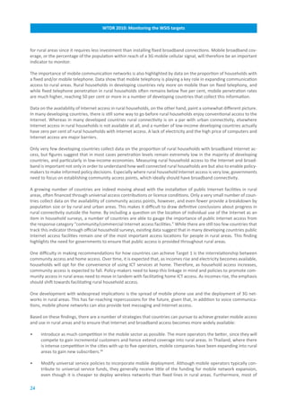 WTDR.2010:.Monitoring.the.WSIS.targets



for rural areas since it requires less investment than installing fixed broadband connections. Mobile broadband cov-
erage, or the percentage of the population within reach of a 3G mobile cellular signal, will therefore be an important
indicator to monitor.

The importance of mobile communication networks is also highlighted by data on the proportion of households with
a fixed and/or mobile telephone. Data show that mobile telephony is playing a key role in expanding communication
access to rural areas. Rural households in developing countries rely more on mobile than on fixed telephony, and
while fixed telephone penetration in rural households often remains below five per cent, mobile penetration rates
are much higher, reaching 50 per cent or more in a number of developing countries that collect this information.

Data on the availability of Internet access in rural households, on the other hand, paint a somewhat different picture.
In many developing countries, there is still some way to go before rural households enjoy conventional access to the
Internet. Whereas in many developed countries rural connectivity is on a par with urban connectivity, elsewhere
Internet access in rural households is not available at all, and a number of low-income developing countries actually
have zero per cent of rural households with Internet access. A lack of electricity and the high price of computers and
Internet access are major barriers.

Only very few developing countries collect data on the proportion of rural households with broadband Internet ac-
cess, but figures suggest that in most cases penetration levels remain extremely low in the majority of developing
countries, and particularly in low-income economies. Measuring rural household access to the Internet and broad-
band is important not only in order to understand how well connected rural households are but also to enable policy-
makers to make informed policy decisions. Especially where rural household Internet access is very low, governments
need to focus on establishing community access points, which ideally should have broadband connectivity.

A growing number of countries are indeed moving ahead with the installation of public Internet facilities in rural
areas, often financed through universal access contributions or licence conditions. Only a very small number of coun-
tries collect data on the availability of community access points, however, and even fewer provide a breakdown by
population size or by rural and urban areas. This makes it difficult to draw definitive conclusions about progress in
rural connectivity outside the home. By including a question on the location of individual use of the Internet as an
item in household surveys, a number of countries are able to gauge the importance of public Internet access from
the response category “community/commercial Internet access facilities.” While there are still too few countries that
track this indicator through official household surveys, existing data suggest that in many developing countries public
Internet access facilities remain one of the most important access locations for people in rural areas. This finding
highlights the need for governments to ensure that public access is provided throughout rural areas.

One difficulty in making recommendations for how countries can achieve Target 1 is the interrelationship between
community access and home access. Over time, it is expected that, as incomes rise and electricity becomes available,
households will opt for the convenience of using ICT services at home. Therefore, as household access increases,
community access is expected to fall. Policy-makers need to keep this linkage in mind and policies to promote com-
munity access in rural areas need to move in tandem with facilitating home ICT access. As incomes rise, the emphasis
should shift towards facilitating rural household access.

One development with widespread implications is the spread of mobile phone use and the deployment of 3G net-
works in rural areas. This has far-reaching repercussions for the future, given that, in addition to voice communica-
tions, mobile phone networks can also provide text messaging and Internet access.

Based on these findings, there are a number of strategies that countries can pursue to achieve greater mobile access
and use in rural areas and to ensure that Internet and broadband access becomes more widely available:

•    Introduce as much competition in the mobile sector as possible. The more operators the better, since they will
     compete to gain incremental customers and hence extend coverage into rural areas. In Thailand, where there
     is intense competition in the cities with up to five operators, mobile companies have been expanding into rural
     areas to gain new subscribers.46

•    Modify universal service policies to incorporate mobile deployment. Although mobile operators typically con-
     tribute to universal service funds, they generally receive little of the funding for mobile network expansion,
     even though it is cheaper to deploy wireless networks than fixed lines in rural areas. Furthermore, most of

24
 