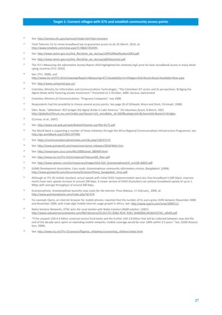 Target.1:.Connect.villages.with.ICTs.and.establish.community.access.points



23
     See: http://wireless.fcc.gov/outreach/index.htm?job=recovery.
24
     Total Telecom, EU to revise broadband law to guarantee access to all, 02 March, 2010, at:
     http://www.totaltele.com/view.aspx?C=0&ID=453595.
25
     See: http://www.skmm.gov.my/link_file/what_we_do/usp/USP%20Notification2003.pdf.
26
     See: http://www.skmm.gov.my/link_file/what_we_do/usp/pdf/keynote2.pdf.
27
     The ITU’s Measuring the Information Society Report 2010 highlighted the relatively high price for basic broadband access in many devel-
     oping countries [ITU, 2010].
28
     See: [ITU, 2008], and
     http://www.itu.int/ITU-D/ict/newslog/Report+Measuring+ICT+Availability+In+Villages+And+Rural+Areas+Available+Now.aspx.
29
     See: http://www.compartel.gov.co/.
30
     Colombia, Ministry for Information and Communications Technologies, “The Colombian ICT sector and its perspectives: Bridging the
     digital divide while fostering private investment.” Presented on 5 October, 2009. Geneva, Switzerland.
31
     Colombia, Ministry of Communications: “Programa Compartel,” July 2008.
32
     Respondents had the possibility to choose several access points. See page 28 of [Gillwald, Alison and Stork, Christoph, 2008].
33
     Elkin, Noah, “eMarketer: RCP bridges the digital divide in Latin America.” EIU ebusiness forum, 8 March, 2001.
     http://globaltechforum.eiu.com/index.asp?layout=rich_story&doc_id=2669&categoryid=&channelid=&search=bridges.
34
     [Curioso, et al., 2007].
35
     See: http://www.inei.gob.pe/web/BoletinFlotante.asp?file=8175.pdf.
36
     The World Bank is supporting a number of these initiatives through the Africa Regional Communications Infrastructure Programme, see:
     http://go.worldbank.org/1UNCU3TTM0.
37
     See: https://communicationsdirectnews.com/do.php/120/37175.
38
     See: http://www.gsmworld.com/newsroom/press-releases/2010/4641.htm.
39
     See: http://newsroom.cisco.com/dlls/2009/prod_080409.html.
40
     See: http://www.itu.int/ITU-D/ict/material/Telecom09_flyer.pdf.
41
     See: http://www.telenor.com/en/resources/images/016-024_GrameenphoneCIC_tcm28-36855.pdf.
42
     GSMA Development Association, Case study: Grameenphone community information centres, Bangladesh. (2008).
     http://www.gsmworld.com/documents/GrameenPhone_bangladesh_hires.pdf.
43
     Although an ITU 3G mobile standard, actual speeds with initial EDGE implementation were less than broadband (<200 kbps). Improve-
     ments have seen speeds increase to around 200 kbps. A newer version of EDGE (Evolution) can achieve broadband speeds of up to 1
     Mbps with average throughput of around 400 kbps.
44
     Grameenphone, Grameenphone launches new vision for the Internet. Press Release, 11 February , 2009, at:
     http://www.grameenphone.com/index.php?id=474.
45
     For example Opera, an Internet browser for mobile phones, reported that the number of its users grew 154% between November 2008
     and November 2009, with triple digit mobile Internet usage growth in Africa. See: http://www.opera.com/smw/2009/11/.
46
     Nokia Siemens Networks, DTAC wins the rural market with Nokia Connect eRefill solution. (2007).
     http://www.nokiasiemensnetworks.com/NR/rdonlyres/D13517E1-B3B2-4E4C-93A1-3648EBAC4A5B/0/DTAC_eRefill.pdf.
47
     “If the unspent USD 4.4 billion universal service fund levies and the further USD 3.8 billion that will be collected between now and the
     end of the decade were spent on extending mobile networks, mobile coverage would be near 100% within 3.5 years.” See: [GSM Associa-
     tion, 2006].
48
     See: http://www.itu.int/ITU-D/connect/flagship_initiatives/connecting_children/index.html.




                                                                                                                                          27
 