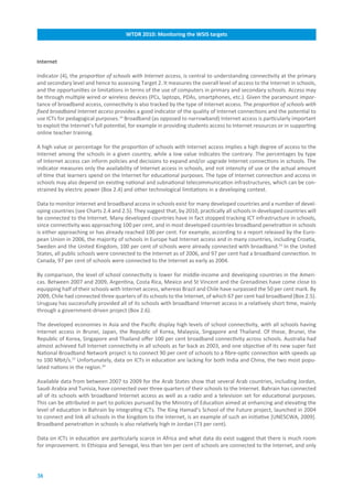 WTDR.2010:.Monitoring.the.WSIS.targets



Internet

Indicator (4), the proportion of schools with Internet access, is central to understanding connectivity at the primary
and secondary level and hence to assessing Target 2. It measures the overall level of access to the Internet in schools,
and the opportunities or limitations in terms of the use of computers in primary and secondary schools. Access may
be through multiple wired or wireless devices (PCs, laptops, PDAs, smartphones, etc.). Given the paramount impor-
tance of broadband access, connectivity is also tracked by the type of Internet access. The proportion of schools with
fixed broadband Internet access provides a good indicator of the quality of Internet connections and the potential to
use ICTs for pedagogical purposes.14 Broadband (as opposed to narrowband) Internet access is particularly important
to exploit the Internet’s full potential, for example in providing students access to Internet resources or in supporting
online teacher training.

A high value or percentage for the proportion of schools with Internet access implies a high degree of access to the
Internet among the schools in a given country, while a low value indicates the contrary. The percentages by type
of Internet access can inform policies and decisions to expand and/or upgrade Internet connections in schools. The
indicator measures only the availability of Internet access in schools, and not intensity of use or the actual amount
of time that learners spend on the Internet for educational purposes. The type of Internet connection and access in
schools may also depend on existing national and subnational telecommunication infrastructures, which can be con-
strained by electric power (Box 2.4) and other technological limitations in a developing context.

Data to monitor Internet and broadband access in schools exist for many developed countries and a number of devel-
oping countries (see Charts 2.4 and 2.5). They suggest that, by 2010, practically all schools in developed countries will
be connected to the Internet. Many developed countries have in fact stopped tracking ICT infrastructure in schools,
since connectivity was approaching 100 per cent, and in most developed countries broadband penetration in schools
is either approaching or has already reached 100 per cent. For example, according to a report released by the Euro-
pean Union in 2006, the majority of schools in Europe had Internet access and in many countries, including Croatia,
Sweden and the United Kingdom, 100 per cent of schools were already connected with broadband.15 In the United
States, all public schools were connected to the Internet as of 2006, and 97 per cent had a broadband connection. In
Canada, 97 per cent of schools were connected to the Internet as early as 2004.

By comparison, the level of school connectivity is lower for middle-income and developing countries in the Ameri-
cas. Between 2007 and 2009, Argentina, Costa Rica, Mexico and St Vincent and the Grenadines have come close to
equipping half of their schools with Internet access, whereas Brazil and Chile have surpassed the 50 per cent mark. By
2009, Chile had connected three quarters of its schools to the Internet, of which 67 per cent had broadband (Box 2.5).
Uruguay has successfully provided all of its schools with broadband Internet access in a relatively short time, mainly
through a government-driven project (Box 2.6).

The developed economies in Asia and the Pacific display high levels of school connectivity, with all schools having
Internet access in Brunei, Japan, the Republic of Korea, Malaysia, Singapore and Thailand. Of these, Brunei, the
Republic of Korea, Singapore and Thailand offer 100 per cent broadband connectivity across schools. Australia had
almost achieved full Internet connectivity in all schools as far back as 2003, and one objective of its new super fast
National Broadband Network project is to connect 90 per cent of schools to a fibre-optic connection with speeds up
to 100 Mbit/s.23 Unfortunately, data on ICTs in education are lacking for both India and China, the two most popu-
lated nations in the region.24

Available data from between 2007 to 2009 for the Arab States show that several Arab countries, including Jordan,
Saudi Arabia and Tunisia, have connected over three quarters of their schools to the Internet. Bahrain has connected
all of its schools with broadband Internet access as well as a radio and a television set for educational purposes.
This can be attributed in part to policies pursued by the Ministry of Education aimed at enhancing and elevating the
level of education in Bahrain by integrating ICTs. The King Hamad’s School of the Future project, launched in 2004
to connect and link all schools in the kingdom to the Internet, is an example of such an initiative [UNESCWA, 2009].
Broadband penetration in schools is also relatively high in Jordan (73 per cent).

Data on ICTs in education are particularly scarce in Africa and what data do exist suggest that there is much room
for improvement. In Ethiopia and Senegal, less than ten per cent of schools are connected to the Internet, and only




38
 