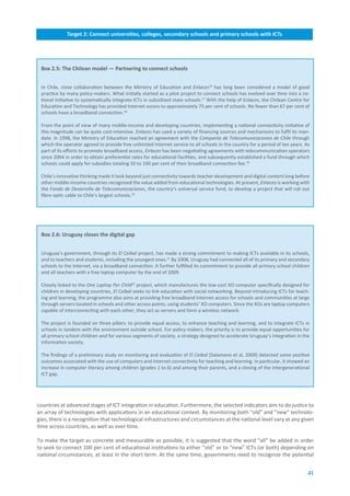 Target.2:.Connect.universities,.colleges,.secondary.schools.and.primary.schools.with.ICTs




 Box.2.5:.The.Chilean.model.—.Partnering.to.connect.schools


 In Chile, close collaboration between the Ministry of Education and Enlaces16 has long been considered a model of good
 practice by many policy-makers. What initially started as a pilot project to connect schools has evolved over time into a na-
 tional initiative to systematically integrate ICTs in subsidized state schools.17 With the help of Enlaces, the Chilean Centre for
 Education and Technology has provided Internet access to approximately 75 per cent of schools. No fewer than 67 per cent of
 schools have a broadband connection.18

 From the point of view of many middle-income and developing countries, implementing a national connectivity initiative of
 this magnitude can be quite cost-intensive. Enlaces has used a variety of financing sources and mechanisms to fulfil its man-
 date. In 1998, the Ministry of Education reached an agreement with the Compania de Telecomunicaciones de Chile through
 which the operator agreed to provide free unlimited Internet service to all schools in the country for a period of ten years. As
 part of its efforts to promote broadband access, Enlaces has been negotiating agreements with telecommunication operators
 since 2004 in order to obtain preferential rates for educational facilities, and subsequently established a fund through which
 schools could apply for subsidies totaling 50 to 100 per cent of their broadband connection fee.19

 Chile’s innovative thinking made it look beyond just connectivity towards teacher development and digital content long before
 other middle-income countries recognized the value added from educational technologies. At present, Enlaces is working with
 the Fondo de Desarrollo de Telecomunicaciones, the country’s universal service fund, to develop a project that will roll out
 fibre-optic cable to Chile’s largest schools.20




 Box.2.6:.Uruguay.closes.the.digital.gap


 Uruguay’s government, through its El Ceibal project, has made a strong commitment to making ICTs available in its schools,
 and to teachers and students, including the youngest ones.21 By 2008, Uruguay had connected all of its primary and secondary
 schools to the Internet, via a broadband connection. It further fulfilled its commitment to provide all primary school children
 and all teachers with a free laptop computer by the end of 2009.

 Closely linked to the One Laptop Per Child22 project, which manufactures the low-cost XO computer specifically designed for
 children in developing countries, El Ceibal seeks to link education with social networking. Beyond introducing ICTs for teach-
 ing and learning, the programme also aims at providing free broadband Internet access for schools and communities at large
 through servers located in schools and other access points, using students’ XO computers. Since the XOs are laptop computers
 capable of interconnecting with each other, they act as servers and form a wireless network.

 The project is founded on three pillars: to provide equal access, to enhance teaching and learning, and to integrate ICTs in
 schools in tandem with the environment outside school. For policy-makers, the priority is to provide equal opportunities for
 all primary school children and for various segments of society, a strategy designed to accelerate Uruguay’s integration in the
 information society.

 The findings of a preliminary study on monitoring and evaluation of El Ceibal [Salamano et al, 2009] detected some positive
 outcomes associated with the use of computers and Internet connectivity for teaching and learning. In particular, it showed an
 increase in computer literacy among children (grades 1 to 6) and among their parents, and a closing of the intergenerational
 ICT gap.




countries at advanced stages of ICT integration in education. Furthermore, the selected indicators aim to do justice to
an array of technologies with applications in an educational context. By monitoring both “old” and “new” technolo-
gies, there is a recognition that technological infrastructures and circumstances at the national level vary at any given
time across countries, as well as over time.

To make the target as concrete and measurable as possible, it is suggested that the word “all” be added in order
to seek to connect 100 per cent of educational institutions to either “old” or to “new” ICTs (or both) depending on
national circumstances, at least in the short term. At the same time, governments need to recognize the potential


                                                                                                                                  41
 