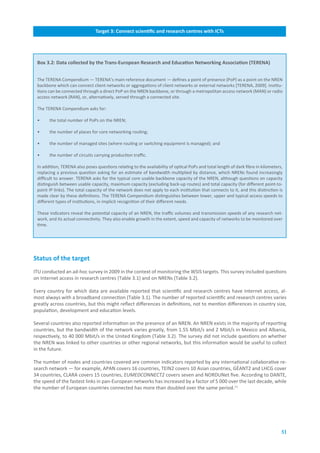 Target.3:.Connect.scientific.and.research.centres.with.ICTs




 Box.3.2:.Data.collected.by.the.Trans-European.Research.and.Education.Networking.Association.(TERENA)


 The TERENA Compendium — TERENA’s main reference document — defines a point of presence (PoP) as a point on the NREN
 backbone which can connect client networks or aggregations of client networks or external networks [TERENA, 2009]. Institu-
 tions can be connected through a direct PoP on the NREN backbone, or through a metropolitan access network (MAN) or radio
 access network (RAN), or, alternatively, served through a connected site.

 The TERENA Compendium asks for:

 •     the total number of PoPs on the NREN;

 •     the number of places for core networking routing;

 •     the number of managed sites (where routing or switching equipment is managed); and

 •     the number of circuits carrying production traffic.

 In addition, TERENA also poses questions relating to the availability of optical PoPs and total length of dark fibre in kilometers,
 replacing a previous question asking for an estimate of bandwidth multiplied by distance, which NRENs found increasingly
 difficult to answer. TERENA asks for the typical core usable backbone capacity of the NREN, although questions on capacity
 distinguish between usable capacity, maximum capacity (excluding back-up routes) and total capacity (for different point-to-
 point IP links). The total capacity of the network does not apply to each institution that connects to it, and this distinction is
 made clear by these definitions. The TERENA Compendium distinguishes between lower, upper and typical access speeds to
 different types of institutions, in implicit recognition of their different needs.

 These indicators reveal the potential capacity of an NREN, the traffic volumes and transmission speeds of any research net-
 work, and its actual connectivity. They also enable growth in the extent, speed and capacity of networks to be monitored over
 time.




Status.of.the.target
ITU conducted an ad-hoc survey in 2009 in the context of monitoring the WSIS targets. This survey included questions
on Internet access in research centres (Table 3.1) and on NRENs (Table 3.2).

Every country for which data are available reported that scientific and research centres have Internet access, al-
most always with a broadband connection (Table 3.1). The number of reported scientific and research centres varies
greatly across countries, but this might reflect differences in definitions, not to mention differences in country size,
population, development and education levels.

Several countries also reported information on the presence of an NREN. An NREN exists in the majority of reporting
countries, but the bandwidth of the network varies greatly, from 1.55 Mbit/s and 2 Mbit/s in Mexico and Albania,
respectively, to 40 000 Mbit/s in the United Kingdom (Table 3.2). The survey did not include questions on whether
the NREN was linked to other countries or other regional networks, but this information would be useful to collect
in the future.

The number of nodes and countries covered are common indicators reported by any international collaborative re-
search network — for example, APAN covers 16 countries, TEIN2 covers 10 Asian countries, GÉANT2 and LHCG cover
34 countries, CLARA covers 15 countries, EUMEDCONNECT2 covers seven and NORDUNet five. According to DANTE,
the speed of the fastest links in pan-European networks has increased by a factor of 5 000 over the last decade, while
the number of European countries connected has more than doubled over the same period.11




                                                                                                                                   51
 
