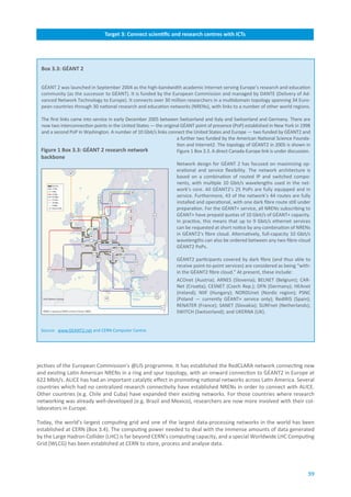 Target.3:.Connect.scientific.and.research.centres.with.ICTs




 Box.3.3:.GÉANT.2


 GÉANT 2 was launched in September 2004 as the high-bandwidth academic Internet serving Europe’s research and education
 community (as the successor to GÉANT). It is funded by the European Commission and managed by DANTE (Delivery of Ad-
 vanced Network Technology to Europe). It connects over 30 million researchers in a multidomain topology spanning 34 Euro-
 pean countries through 30 national research and education networks (NRENs), with links to a number of other world regions.

 The first links came into service in early December 2005 between Switzerland and Italy and Switzerland and Germany. There are
 now two interconnection points in the United States — the original GÉANT point of presence (PoP) established in New York in 1998
 and a second PoP in Washington. A number of 10 Gbit/s links connect the United States and Europe — two funded by GÉANT2 and
                                                                  a further two funded by the American National Science Founda-
                                                                  tion and Internet2. The topology of GÉANT2 in 2005 is shown in
 Figure.1.Box.3.3:.GÉANT.2.research.network..                     Figure 1 Box 3.3. A direct Canada-Europe link is under discussion.
 backbone
                                                                  Network design for GÉANT 2 has focused on maximizing op-
                                                                  erational and service flexibility. The network architecture is
                                                                  based on a combination of routed IP and switched compo-
                                                                  nents, with multiple 10 Gbit/s wavelengths used in the net-
                                                                  work’s core. All GÉANT2’s 25 PoPs are fully equipped and in
                                                                  service. Furthermore, 43 of the network’s 44 routes are fully
                                                                  installed and operational, with one dark fibre route still under
                                                                  preparation. For the GÉANT+ service, all NRENs subscribing to
                                                                  GÉANT+ have prepaid quotas of 10 Gbit/s of GÉANT+ capacity.
                                                                  In practice, this means that up to 9 Gbit/s ethernet services
                                                                  can be requested at short notice by any combination of NRENs
                                                                  in GÉANT2’s fibre cloud. Alternatively, full-capacity 10 Gbit/s
                                                                  wavelengths can also be ordered between any two fibre-cloud
                                                                  GÉANT2 PoPs.

                                                                  GÉANT2 participants covered by dark fibre (and thus able to
                                                                  receive point-to-point services) are considered as being “with-
                                                                  in the GÉANT2 fibre cloud.” At present, these include:
                                                                  ACOnet (Austria); ARNES (Slovenia); BELNET (Belgium); CAR-
                                                                  Net (Croatia); CESNET (Czech Rep.); DFN (Germany); HEAnet
                                                                  (Ireland); NIIF (Hungary); NORDUnet (Nordic region); PSNC
                                                                  (Poland — currently GÉANT+ service only); RedIRIS (Spain);
                                                                  RENATER (France); SANET (Slovakia); SURFnet (Netherlands);
                                                                  SWITCH (Switzerland); and UKERNA (UK).


 Source: www.GEANT2.net and CERN Computer Centre.




jectives of the European Commission’s @LIS programme. It has established the RedCLARA network connecting new
and existing Latin American NRENs in a ring and spur topology, with an onward connection to GÉANT2 in Europe at
622 Mbit/s. ALICE has had an important catalytic effect in promoting national networks across Latin America. Several
countries which had no centralized research connectivity have established NRENs in order to connect with ALICE.
Other countries (e.g. Chile and Cuba) have expanded their existing networks. For those countries where research
networking was already well-developed (e.g. Brazil and Mexico), researchers are now more involved with their col-
laborators in Europe.

Today, the world’s largest computing grid and one of the largest data-processing networks in the world has been
established at CERN (Box 3.4). The computing power needed to deal with the immense amounts of data generated
by the Large Hadron Collider (LHC) is far beyond CERN’s computing capacity, and a special Worldwide LHC Computing
Grid (WLCG) has been established at CERN to store, process and analyse data.




                                                                                                                                  59
 