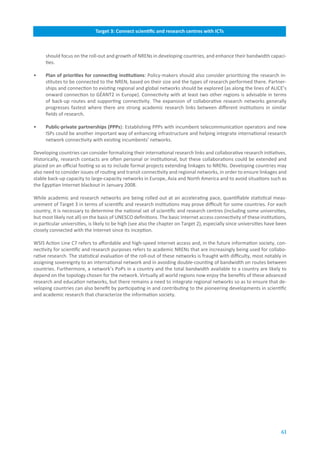 Target.3:.Connect.scientific.and.research.centres.with.ICTs



     should focus on the roll-out and growth of NRENs in developing countries, and enhance their bandwidth capaci-
     ties.

•    Plan.of.priorities.for.connecting.institutions: Policy-makers should also consider prioritizing the research in-
     stitutes to be connected to the NREN, based on their size and the types of research performed there. Partner-
     ships and connection to existing regional and global networks should be explored (as along the lines of ALICE’s
     onward connection to GÉANT2 in Europe). Connectivity with at least two other regions is advisable in terms
     of back-up routes and supporting connectivity. The expansion of collaborative research networks generally
     progresses fastest where there are strong academic research links between different institutions in similar
     fields of research.

•    Public-private.partnerships.(PPPs): Establishing PPPs with incumbent telecommunication operators and new
     ISPs could be another important way of enhancing infrastructure and helping integrate international research
     network connectivity with existing incumbents’ networks.

Developing countries can consider formalizing their international research links and collaborative research initiatives.
Historically, research contacts are often personal or institutional, but these collaborations could be extended and
placed on an official footing so as to include formal projects extending linkages to NRENs. Developing countries may
also need to consider issues of routing and transit connectivity and regional networks, in order to ensure linkages and
stable back-up capacity to large-capacity networks in Europe, Asia and North America and to avoid situations such as
the Egyptian Internet blackout in January 2008.

While academic and research networks are being rolled out at an accelerating pace, quantifiable statistical meas-
urement of Target 3 in terms of scientific and research institutions may prove difficult for some countries. For each
country, it is necessary to determine the national set of scientific and research centres (including some universities,
but most likely not all) on the basis of UNESCO definitions. The basic Internet access connectivity of these institutions,
in particular universities, is likely to be high (see also the chapter on Target 2), especially since universities have been
closely connected with the Internet since its inception.

WSIS Action Line C7 refers to affordable and high-speed Internet access and, in the future information society, con-
nectivity for scientific and research purposes refers to academic NRENs that are increasingly being used for collabo-
rative research. The statistical evaluation of the roll-out of these networks is fraught with difficulty, most notably in
assigning sovereignty to an international network and in avoiding double-counting of bandwidth on routes between
countries. Furthermore, a network’s PoPs in a country and the total bandwidth available to a country are likely to
depend on the topology chosen for the network. Virtually all world regions now enjoy the benefits of these advanced
research and education networks, but there remains a need to integrate regional networks so as to ensure that de-
veloping countries can also benefit by participating in and contributing to the pioneering developments in scientific
and academic research that characterize the information society.




                                                                                                                         61
 