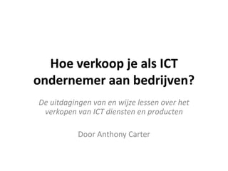 Hoe verkoop je als ICT
ondernemer aan bedrijven?
De uitdagingen van en wijze lessen over het
verkopen van ICT diensten en producten

Door Anthony Carter

 