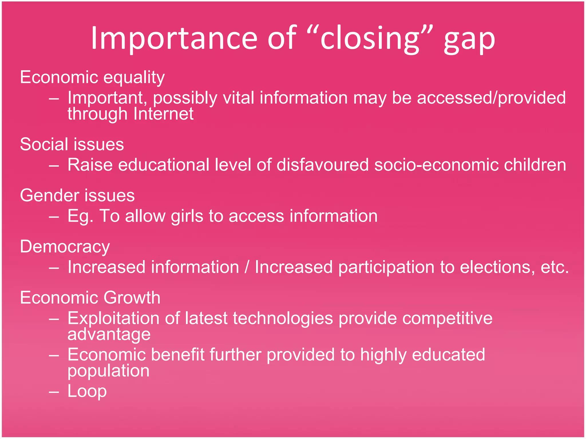 Importance of “closing” gap Economic equality Important, possibly vital information may be accessed/provided through Internet Social issues Raise educational level of disfavoured socio-economic children Gender issues Eg. To allow girls to access information Democracy Increased information / Increased participation to elections, etc. Economic Growth Exploitation of latest technologies provide competitive advantage Economic benefit further provided to highly educated population Loop 