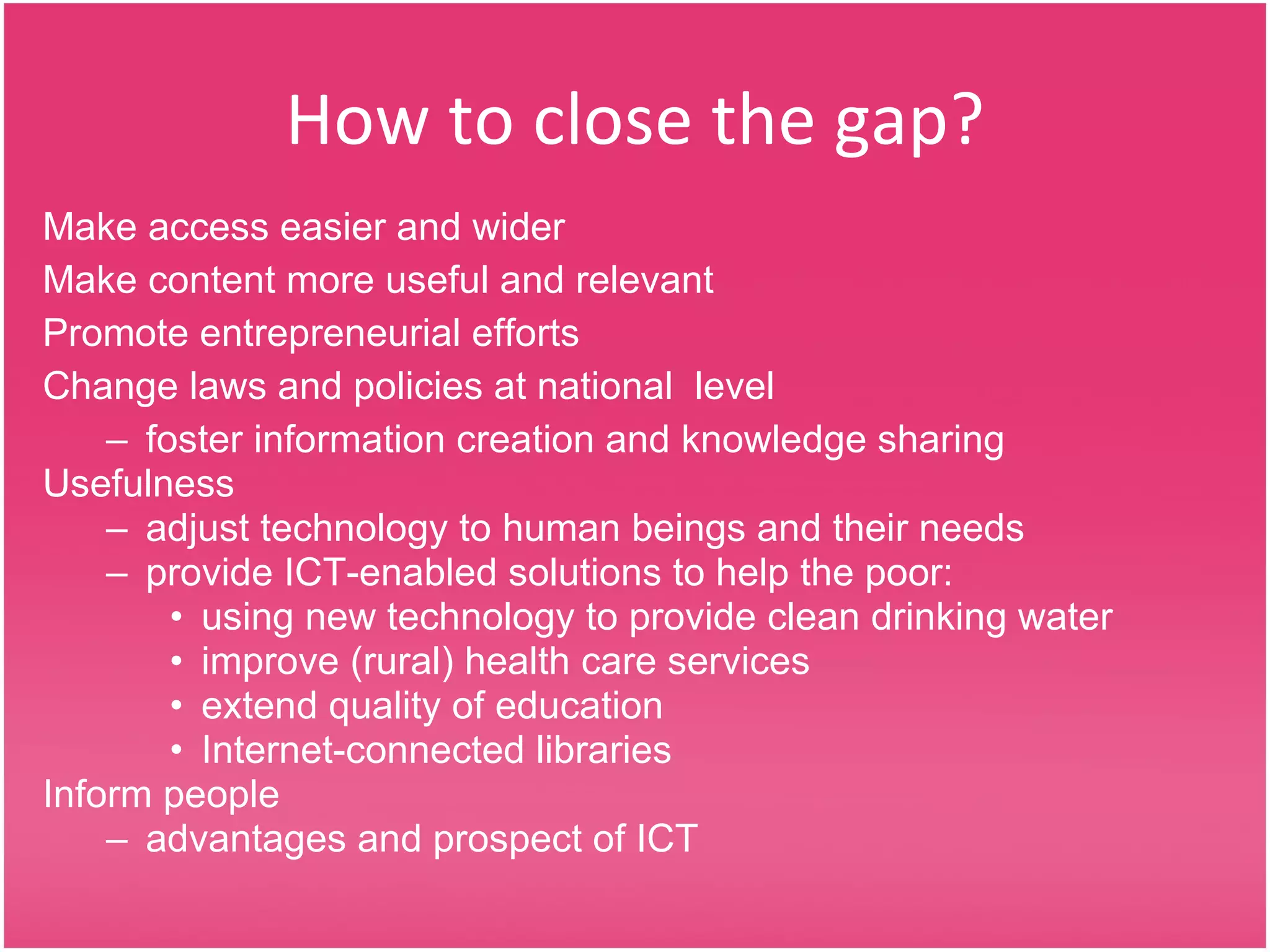 How to close the gap? Make access easier and wider Make content more useful and relevant Promote entrepreneurial efforts Change laws and policies at national  level  foster information creation and knowledge sharing  Usefulness adjust technology to human beings and their needs provide ICT-enabled solutions to help the poor:  using new technology to provide clean drinking water  improve (rural) health care services  extend quality of education Internet-connected libraries Inform people  advantages and prospect of ICT 