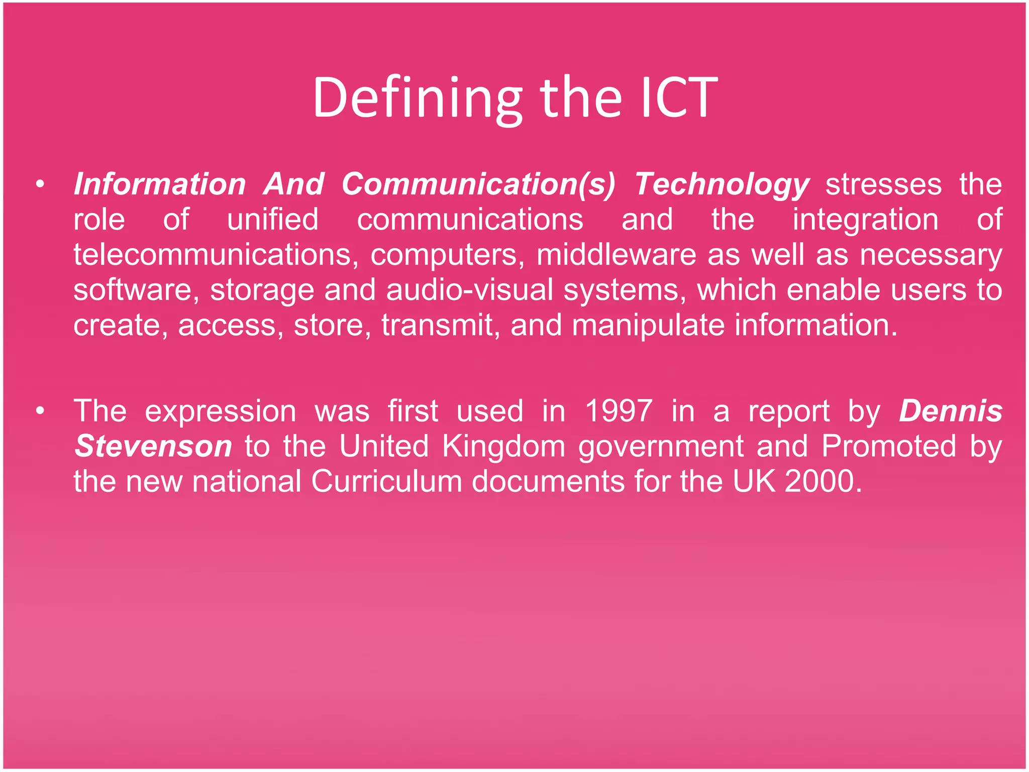 Defining the ICT Information And Communication(s) Technology  stresses the role of unified communications and the integration of telecommunications, computers, middleware as well as necessary software, storage and audio-visual systems, which enable users to create, access, store, transmit, and manipulate information. The expression was first used in 1997 in a report by  Dennis Stevenson  to the United Kingdom government and Promoted by the new national Curriculum documents for the UK 2000. 