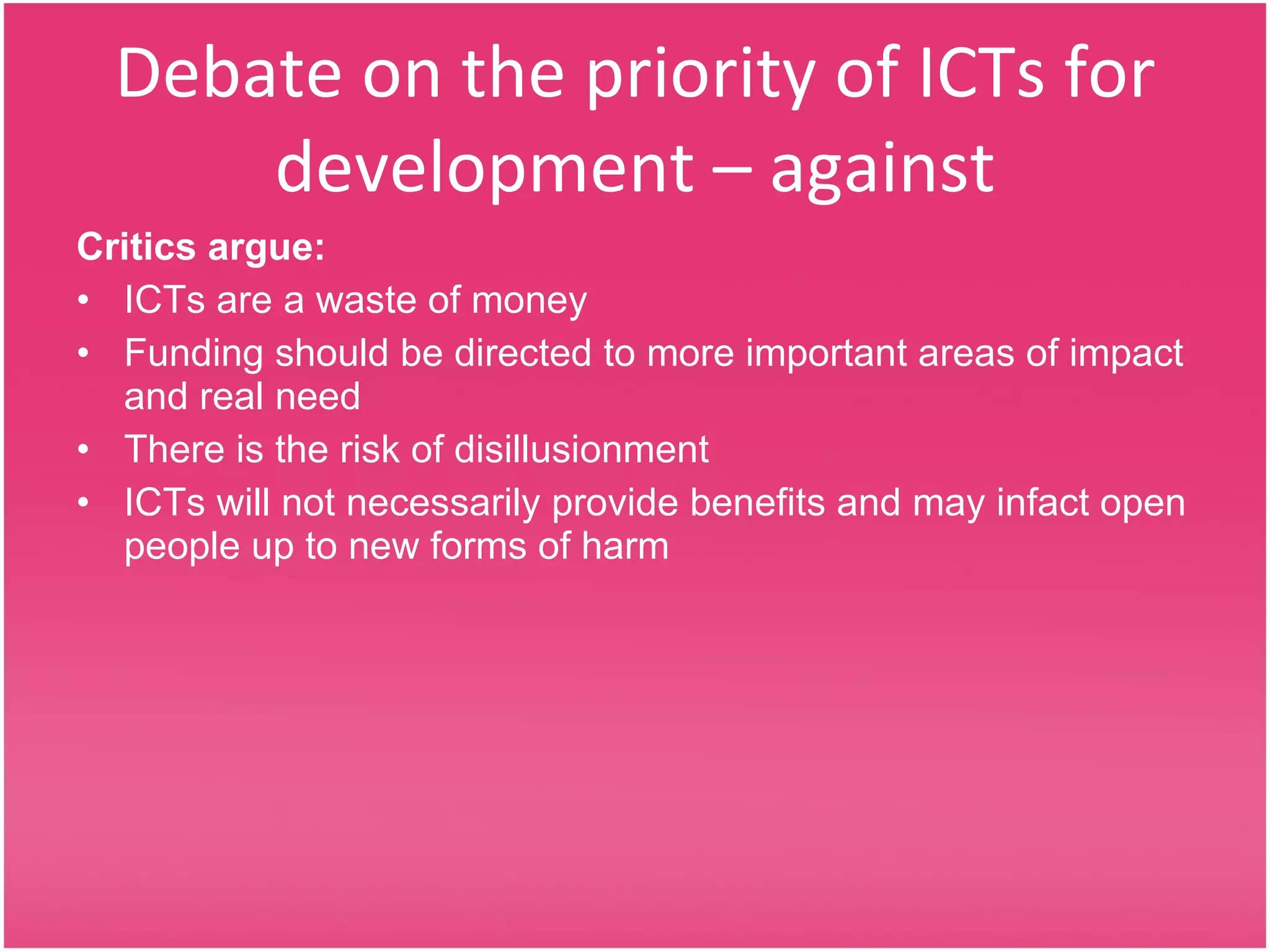 Debate on the priority of ICTs for development – against Critics argue: ICTs are a waste of money Funding should be directed to more important areas of impact and real need There is the risk of disillusionment ICTs will not necessarily provide benefits and may infact open people up to new forms of harm 