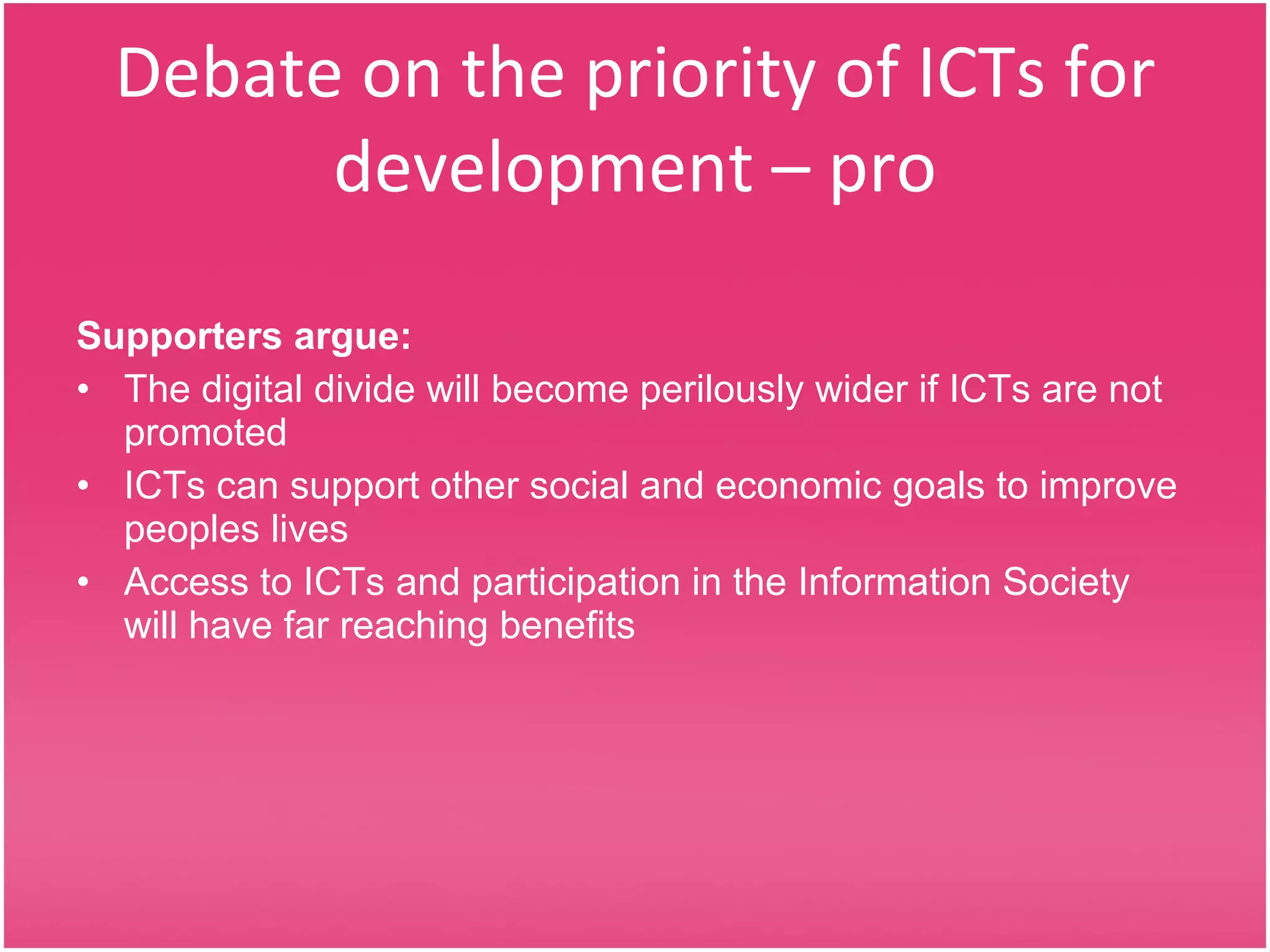 Debate on the priority of ICTs for development – pro Supporters argue: The digital divide will become perilously wider if ICTs are not promoted  ICTs can support other social and economic goals to improve peoples lives Access to ICTs and participation in the Information Society will have far reaching benefits 