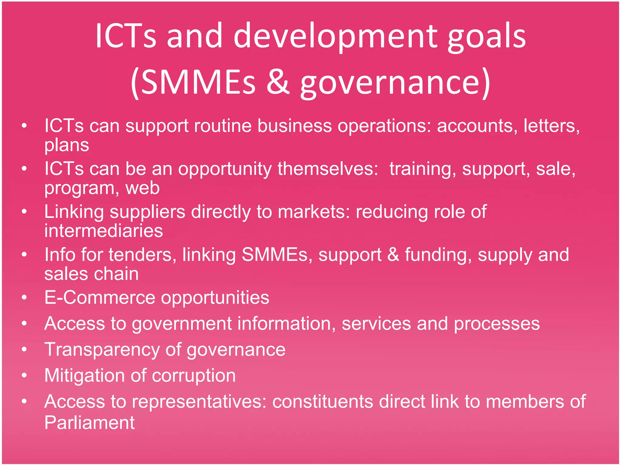 ICTs and development goals (SMMEs & governance) ICTs can support routine business operations: accounts, letters, plans ICTs can be an opportunity themselves:  training, support, sale, program, web Linking suppliers directly to markets: reducing role of intermediaries Info for tenders, linking SMMEs, support & funding, supply and sales chain E-Commerce opportunities Access to government information, services and processes Transparency of governance Mitigation of corruption Access to representatives: constituents direct link to members of Parliament 