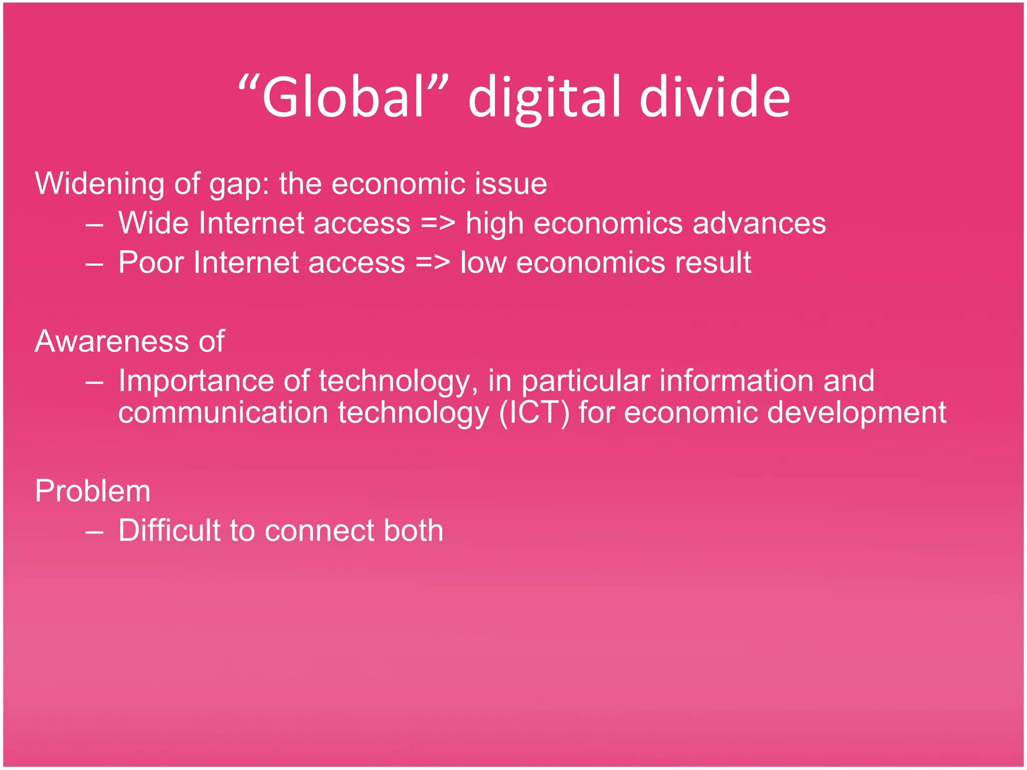 “ Global” digital divide Widening of gap: the economic issue Wide Internet access => high economics advances  Poor Internet access => low economics result Awareness of Importance of technology, in particular information and communication technology (ICT) for economic development Problem Difficult to connect both 